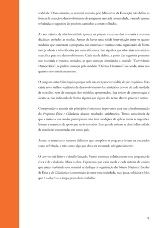 realidade. Dessa maneira, o material enviado pelo Ministério da Educação não define as
                   formas de atuação e desenvolvimento do programa em cada comunidade, trazendo apenas
                   referências e sugestões de possíveis caminhos a serem trilhados.


                   A característica de não-linearidade aparece na própria estrutura dos materiais e recursos
                   didáticos enviados às escolas. Apesar de haver uma nítida inter-relação entre os quatro
                   módulos que sustentam o programa, tais materiais e recursos estão organizados de forma
                   independente e identificados por cores diferentes. Isso significa que não existe uma ordem
                   específica para seu desenvolvimento. Cada escola define, a partir das sugestões presentes
                   nos materiais e recursos enviados, se quer começar abordando o módulo “Convivência
                   Democrática”, se prefere começar pelo módulo “Direitos Humanos” ou, ainda, atuar nos
                   quatro eixos simultaneamente.


                   O programa não é hierárquico porque nele não está presente a idéia de pré-requisitos. Não
                   existe uma melhor seqüência de desenvolvimento das atividades dentro de cada unidade
                   de trabalho, nem de execução dos módulos apresentados. Sua ordem de apresentação é
                   aleatória, não indicando de forma alguma que alguns dos temas devem preceder outros.


                   Compreender e assumir tais princípios é um passo importante para que a implementação
                   do Programa Ética e Cidadania alcance resultados satisfatórios. Temos consciência de
                   que a maioria das escolas participantes não tem condições de aplicar todas as sugestões,
                   leituras e materiais de apoio que serão enviados. Esse grande volume se deve à diversidade
                   de condições encontradas em nosso país.


                   Assim, os materiais e recursos didáticos que compõem o programa devem ser encarados
                   como referência, e não como algo que deva ser executado obrigatoriamente.


                   O convite está feito e o desafio lançado. Vamos construir coletivamente este programa de
                   ética e de cidadania. Mãos à obra. Esperamos que cada escola e cada sistema de ensino
                   que esteja recebendo este material se dedique à organização do Fórum Nacional Escolar
                   de Ética e de Cidadania e à construção de uma nova sociedade, mais justa, solidária e feliz,
                   que é o objetivo a longo prazo deste trabalho.




                                                                                                             9


kit3_mod1.indd 9                                                                                           3/9/07 8:04:37 AM
 