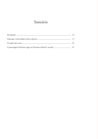 Sumário

          Introdução ............................................................................................................... 13

          Educação e diversidade étnico-cultural ..................................................................... 17

          O xadrez das cores.................................................................................................... 35

          A personagem feminina negra na literatura infantil e juvenil .................................... 41




kit3_mod1.indd 12                                                                                                                         3/9/07 8:04:37 AM
 