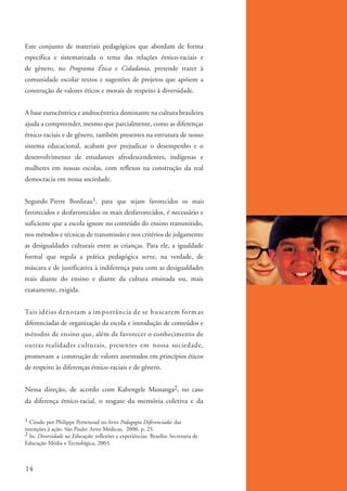 Este conjunto de materiais pedagógicos que abordam de forma
          específica e sistematizada o tema das relações étnico-raciais e
          de gênero, no Programa Ética e Cidadania, pretende trazer à
          comunidade escolar textos e sugestões de projetos que apóiem a
          construção de valores éticos e morais de respeito à diversidade.


          A base eurocêntrica e androcêntrica dominante na cultura brasileira
          ajuda a compreender, mesmo que parcialmente, como as diferenças
          étnico-raciais e de gênero, também presentes na estrutura de nosso
          sistema educacional, acabam por prejudicar o desempenho e o
          desenvolvimento de estudantes afrodescendentes, indígenas e
          mulheres em nossas escolas, com reflexos na construção da real
          democracia em nossa sociedade.


          Segundo Pierre Bordieau1, para que sejam favorecidos os mais
          favorecidos e desfavorecidos os mais desfavorecidos, é necessário e
          suficiente que a escola ignore no conteúdo do ensino transmitido,
          nos métodos e técnicas de transmissão e nos critérios de julgamento
          as desigualdades culturais entre as crianças. Para ele, a igualdade
          formal que regula a prática pedagógica serve, na verdade, de
          máscara e de justificativa à indiferença para com as desigualdades
          reais diante do ensino e diante da cultura ensinada ou, mais
          exatamente, exigida.


          Tais idéias denotam a im portância de se buscarem form as
          diferenciadas de organização da escola e introdução de conteúdos e
          métodos de ensino que, além de favorecer o conhecimento de
          outras realidades culturais, presentes em nossa sociedade,
          promovam a construção de valores assentados em princípios éticos
          de respeito às diferenças étnico-raciais e de gênero.


          Nessa direção, de acordo com Kabengele Munanga2, no caso
          da diferença étnico-racial, o resgate da memória coletiva e da

          1 Citado por Philippe Perrenoud no livro Pedagogia Diferenciada: das
          intenções à ação. São Paulo: Artes Médicas, 2000, p. 25.
          2 In: Diversidade na Educação: reflexões e experiências. Brasília: Secretaria de
          Educação Média e Tecnológica, 2003.



          14


kit3_mod1.indd 14                                                                            3/9/07 8:04:40 AM
 