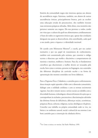 história da comunidade negra não interessa apenas aos alunos
                    de ascendência negra. Interessa, também, aos alunos de outras
                    ascendências étnicas, principalmente branca, pois ao receber
                    uma educação eivada de preconceitos, eles também tiveram
                    suas estruturas psíquicas afetadas. Além disso, essa memória não
                    pertence somente aos negros. Ela nos pertence a todos, tendo
                    em vista que a cultura da qual nos alimentamos cotidianamente
                    é fruto de todos os segmentos étnicos que, apesar das condições
                    desiguais nas quais se desenvolvem, têm contribuído, cada qual
                    a seu modo, para a riqueza e a identidade nacional.


                    De acordo com Montserrat Moreno3, a escola, por seu caráter
                    normativo e por seu papel de transmissora de conhecimento,
                    também está contaminada pelo sexismo, que constitui o código
                    secreto e silencioso que molda e discrimina o comportamento de
                    meninas e meninos, mulheres e homens. Para ela, os fundamentos
                    científicos que discriminam a mulher devem ser recusados pela
                    escola, bem como o sexismo, presente na linguagem, nos conteúdos
                    das diferentes disciplinas do currículo escolar e na forma de
                    apresentação dos mesmos conteúdos nos livros didáticos.


                    Para o Programa Ética e Cidadania, o caminho para o enfrentamento
                    dessa situação supõe aprender a lidar com a dimensão comunitária,
                    dialogar com a realidade cotidiana e com as normas sociomorais
                    vigentes. Isso deve remeter atores e atrizes sociais ao trabalho com a
                    diversidade humana, à abordagem e desenvolvimento de ações que se
                    contraponham às exclusões, preconceitos e discriminações advindos
                    das distintas formas de deficiência, diferenças sociais, econômicas,
                    psíquicas, físicas, culturais, religiosas, raciais, ideológicas e de gênero.
                    Conceber esse trabalho na própria comunidade onde se vive, no
                    bairro e no ambiente natural, social e cultural de seu entorno é um
                    bom caminho para a construção da cidadania efetiva.




                    3 In: Como se ensina a ser menina. São Paulo: Moderna, 1999.




                                                                                            15


kit3_mod1.indd 15                                                                           3/9/07 8:04:43 AM
 