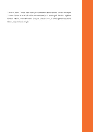 O texto de Nilma Gomes, sobre educação e diversidade étnico-cultural, o curta-metragem
          O xadrez das cores de Marco Schiavon e a representação da personagem feminina negra na
          literatura infanto-juvenil brasileira, feita por Andréa Lisboa, a serem apresentados neste
          módulo, seguem nessa direção.




kit3_mod1.indd 16                                                                                      3/9/07 8:04:43 AM
 