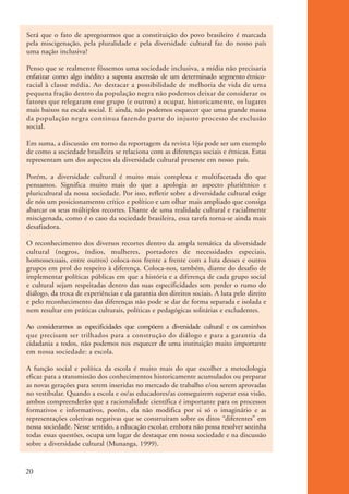 Será que o fato de apregoarmos que a constituição do povo brasileiro é marcada
           pela miscigenação, pela pluralidade e pela diversidade cultural faz do nosso país
           uma nação inclusiva?

           Penso que se realmente fôssemos uma sociedade inclusiva, a mídia não precisaria
           enfatizar como algo inédito a suposta ascensão de um determinado segmento étnico-
           racial à classe média. Ao destacar a possibilidade de melhoria de vida de uma
           pequena fração dentro da população negra não podemos deixar de considerar os
           fatores que relegaram esse grupo (e outros) a ocupar, historicamente, os lugares
           mais baixos na escala social. E ainda, não podemos esquecer que uma grande massa
           da população negra continua fazendo parte do injusto processo de exclusão
           social.

           Em suma, a discussão em torno da reportagem da revista Veja pode ser um exemplo
           de como a sociedade brasileira se relaciona com as diferenças sociais e étnicas. Estas
           representam um dos aspectos da diversidade cultural presente em nosso país.

           Porém, a diversidade cultural é muito mais complexa e multifacetada do que
           pensamos. Significa muito mais do que a apologia ao aspecto pluriétnico e
           pluricultural da nossa sociedade. Por isso, refletir sobre a diversidade cultural exige
           de nós um posicionamento crítico e político e um olhar mais ampliado que consiga
           abarcar os seus múltiplos recortes. Diante de uma realidade cultural e racialmente
           miscigenada, como é o caso da sociedade brasileira, essa tarefa torna-se ainda mais
           desafiadora.

           O reconhecimento dos diversos recortes dentro da ampla temática da diversidade
           cultural (negros, índios, mulheres, portadores de necessidades especiais,
           homossexuais, entre outros) coloca-nos frente a frente com a luta desses e outros
           grupos em prol do respeito à diferença. Coloca-nos, também, diante do desafio de
           implementar políticas públicas em que a história e a diferença de cada grupo social
           e cultural sejam respeitadas dentro das suas especificidades sem perder o rumo do
           diálogo, da troca de experiências e da garantia dos direitos sociais. A luta pelo direito
           e pelo reconhecimento das diferenças não pode se dar de forma separada e isolada e
           nem resultar em práticas culturais, políticas e pedagógicas solitárias e excludentes.

           Ao considerarmos as especificidades que compõem a diversidade cultural e os caminhos
           que precisam ser trilhados para a construção do diálogo e para a garantia da
           cidadania a todos, não podemos nos esquecer de uma instituição muito importante
           em nossa sociedade: a escola.

           A função social e política da escola é muito mais do que escolher a metodologia
           eficaz para a transmissão dos conhecimentos historicamente acumulados ou preparar
           as novas gerações para serem inseridas no mercado de trabalho e/ou serem aprovadas
           no vestibular. Quando a escola e os/as educadores/as conseguirem superar essa visão,
           ambos compreenderão que a racionalidade científica é importante para os processos
           formativos e informativos, porém, ela não modifica por si só o imaginário e as
           representações coletivas negativas que se construíram sobre os ditos “diferentes” em
           nossa sociedade. Nesse sentido, a educação escolar, embora não possa resolver sozinha
           todas essas questões, ocupa um lugar de destaque em nossa sociedade e na discussão
           sobre a diversidade cultural (Munanga, 1999).



          20


kit3_mod1.indd 20                                                                                      3/9/07 8:04:45 AM
 