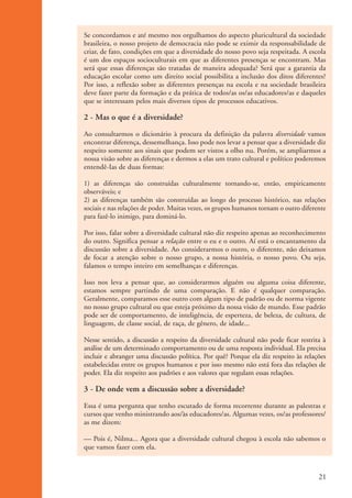 Se concordamos e até mesmo nos orgulhamos do aspecto pluricultural da sociedade
                    brasileira, o nosso projeto de democracia não pode se eximir da responsabilidade de
                    criar, de fato, condições em que a diversidade do nosso povo seja respeitada. A escola
                    é um dos espaços socioculturais em que as diferentes presenças se encontram. Mas
                    será que essas diferenças são tratadas de maneira adequada? Será que a garantia da
                    educação escolar como um direito social possibilita a inclusão dos ditos diferentes?
                    Por isso, a reflexão sobre as diferentes presenças na escola e na sociedade brasileira
                    deve fazer parte da formação e da prática de todos/as os/as educadores/as e daqueles
                    que se interessam pelos mais diversos tipos de processos educativos.

                    2 - Mas o que é a diversidade?
                    Ao consultarmos o dicionário à procura da definição da palavra diversidade vamos
                    encontrar diferença, dessemelhança. Isso pode nos levar a pensar que a diversidade diz
                    respeito somente aos sinais que podem ser vistos a olho nu. Porém, se ampliarmos a
                    nossa visão sobre as diferenças e dermos a elas um trato cultural e político poderemos
                    entendê-Ias de duas formas:

                    1) as diferenças são construídas culturalmente tornando-se, então, empiricamente
                    observáveis; e
                    2) as diferenças também são construídas ao longo do processo histórico, nas relações
                    sociais e nas relações de poder. Muitas vezes, os grupos humanos tornam o outro diferente
                    para fazê-lo inimigo, para dominá-lo.

                    Por isso, falar sobre a diversidade cultural não diz respeito apenas ao reconhecimento
                    do outro. Significa pensar a relação entre o eu e o outro. Aí está o encantamento da
                    discussão sobre a diversidade. Ao considerarmos o outro, o diferente, não deixamos
                    de focar a atenção sobre o nosso grupo, a nossa história, o nosso povo. Ou seja,
                    falamos o tempo inteiro em semelhanças e diferenças.

                    Isso nos leva a pensar que, ao considerarmos alguém ou alguma coisa diferente,
                    estamos sempre partindo de uma comparação. E não é qualquer comparação.
                    Geralmente, comparamos esse outro com algum tipo de padrão ou de norma vigente
                    no nosso grupo cultural ou que esteja próximo da nossa visão de mundo. Esse padrão
                    pode ser de comportamento, de inteligência, de esperteza, de beleza, de cultura, de
                    linguagem, de classe social, de raça, de gênero, de idade...

                    Nesse sentido, a discussão a respeito da diversidade cultural não pode ficar restrita à
                    análise de um determinado comportamento ou de uma resposta individual. Ela precisa
                    incluir e abranger uma discussão política. Por quê? Porque ela diz respeito às relações
                    estabelecidas entre os grupos humanos e por isso mesmo não está fora das relações de
                    poder. Ela diz respeito aos padrões e aos valores que regulam essas relações.

                    3 - De onde vem a discussão sobre a diversidade?
                    Essa é uma pergunta que tenho escutado de forma recorrente durante as palestras e
                    cursos que venho ministrando aos/às educadores/as. Algumas vezes, os/as professores/
                    as me dizem:

                    — Pois é, Nilma... Agora que a diversidade cultural chegou à escola não sabemos o
                    que vamos fazer com ela.



                                                                                                          21


kit3_mod1.indd 21                                                                                         3/9/07 8:04:45 AM
 