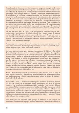 Essa afirmação já demonstra por si só o quanto o campo da educação ainda precisa
           avançar e compreender melhor o que significa a diversidade cultural. É verdade que, a
           partir dos anos 90, a questão das diferenças vem ocupando um outro lugar no discurso
           pedagógico. Cada vez mais, a escola é impelida a ressignificar sua prática pedagógica
           de acordo com as profundas mudanças ocorridas nos últimos anos. A educação
           escolar está sendo chamada a superar uma visão psicologizante estreita que ainda faz
           parte da cultura da escola e que acaba delineando perfis idealizados de aluno/a e
           professor/a. A pedagogia e a escola têm sido desafiadas a incorporarem os avanços
           da própria psicologia e de outras áreas das ciências humanas. Os/as educadores/as,
           aos poucos, têm compreendido melhor que o estabelecimento de padrões culturais,
           cognitivos e sociais acaba contribuindo muito mais com a produção da exclusão do
           que com a garantia de uma educação escolar democrática, inclusiva e de qualidade.

           Isso não quer dizer que é só a partir desse movimento no campo da educação que a
           escola passou a conviver com a diversidade cultural. Esse é um dos perigos de se pensar
           a diversidade cultural como um tema transversal. Muito mais do que um tema ou
           um conteúdo a ser incluído no currículo, a diversidade cultural é um componente do
           humano. Ela é constituinte da nossa formação humana. Somos sujeitos sociais, históricos,
           culturais e, por isso mesmo, diferentes.

           No caso da escola, a pergunta não deveria ser o que faremos com a diversidade mas, sim,
           o que temos feito com as diferentes presenças existentes na escola e na sociedade. Qual é
           o trato pedagógico que a escola tem dado às diferenças?

           Um outro equívoco é pensar que a luta pelo reconhecimento da diferença é algo próprio
           das transformações decorrentes do novo milênio. É fato que a globalização, as políticas
           neoliberais e o ressurgimento dos nacionalismos recolocam a questão da diversidade em
           outros termos. Contudo, é importante ponderar que a luta pelo direito às diferenças
           sempre esteve presente na história da humanidade e sempre esteve relacionada com a
           luta dos grupos e movimentos que colocaram e continuam colocando em xeque um
           determinado tipo de poder, a imposição de um determinado padrão de homem, de
           política, de religião, de arte, de cultura. Também sempre esteve próxima às diferentes
           respostas do poder em relação às demandas dos ditos diferentes. Respostas que, muitas
           vezes, resultaram em formas violentas e excludentes de se tratar o outro: colonização,
           inquisição, cruzadas, escravidão, nazismo etc.

           Assim, a diversidade está colocada para a educação como um dado social ao longo de
           nossa história. Entendê-la é dialogar com outros tempos e com múltiplos espaços em
           que nos humanizamos: a família, o trabalho, a escola, o lazer, os círculos de amizade, a
           história de vida de cada um.

           Refletir sobre a escola e a diversidade cultural significa reconhecer as diferenças, respeitá-
           las, aceitá-las e colocá-las na pauta das nossas reivindicações, no cerne do processo
           educativo. Esse reconhecimento não é algo fácil e romântico. Nem sempre o diferente
           nos encanta. Muitas vezes ele nos assusta, nos desafia, nos faz olhar para a nossa própria
           história, nos leva a passar em revista as nossas ações, opções políticas e individuais e os
           nossos valores. Reconhecer as diferenças implica romper com preconceitos, superar as
           velhas opiniões formadas sem reflexão, sem o menor contato com a realidade do outro.
           Infelizmente, ainda encontramos entre nós opiniões do tipo “não vi; e não gostei”. Como
           a diversidade é vista nessa perspectiva?

           Essas afirmações não significam uma apologia às diferenças e uma negação das
           semelhanças existentes entre os grupos humanos. Os homens e as mulheres, sem exceção,



          22


kit3_mod1.indd 22                                                                                           3/9/07 8:04:45 AM
 