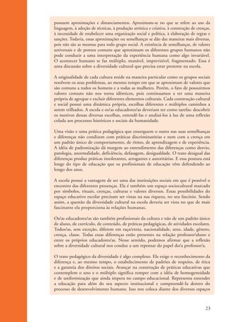 possuem aproximações e distanciamentos. Aproximam-se no que se refere ao uso da
                    linguagem, à adoção de técnicas, à produção artística e criativa, à construção de crenças,
                    à necessidade de estabelecer uma organização social e política, à elaboração de regras e
                    sanções. Todavia, essas aproximações ou semelhanças se dão das maneiras mais diversas,
                    pois não são as mesmas para todo grupo social. A existência de semelhanças, de valores
                    universais e de pontos comuns que aproximam os diferentes grupos humanos não
                    pode conduzir a uma interpretação da experiência humana como algo invariável.
                    O acontecer humano se faz múltiplo, mutável, imprevisível, fragmentado. Essa é
                    uma discussão sobre a diversidade cultural que precisa estar presente na escola.

                    A originalidade de cada cultura reside na maneira particular como os grupos sociais
                    resolvem os seus problemas, ao mesmo tempo em que se aproximam de valores que
                    são comuns a todos os homens e a todas as mulheres. Porém, o fato de possuirmos
                    valores comuns não nos torna idênticos, pois continuamos a ter uma maneira
                    própria de agrupar e excluir diferentes elementos culturais. Cada construção cultural
                    e social possui uma dinâmica própria, escolhas diferentes e múltiplos caminhos a
                    serem trilhados. A escola e os/as educadores/as deveriam ter como tarefas: descobrir
                    os motivos dessas diversas escolhas, entendê-las e analisá-los à luz de uma reflexão
                    colada aos processos históricos e sociais da humanidade.

                    Uma visão e uma prática pedagógica que enxerguem o outro nas suas semelhanças
                    e diferenças não condizem com práticas discriminatórias e nem com a crença em
                    um padrão único de comportamento, de ritmo, de aprendizagem e de experiência.
                    A idéia de padronização dá margem ao entendimento das diferenças como desvio,
                    patologia, anormalidade, deficiência, defasagem, desigualdade. O trato desigual das
                    diferenças produz práticas intolerantes, arrogantes e autoritárias. E essa postura está
                    longe do tipo de educação que os profissionais de educação vêm defendendo ao
                    longo dos anos.

                    A escola possui a vantagem de ser uma das instituições sociais em que é possível o
                    encontro das diferentes presenças. Ela é também um espaço sociocultural marcado
                    por símbolos, rituais, crenças, culturas e valores diversos. Essas possibilidades do
                    espaço educativo escolar precisam ser vistas na sua riqueza, no seu fascínio. Sendo
                    assim, a questão da diversidade cultural na escola deveria ser vista no que de mais
                    fascinante ela proporciona às relações humanas.

                    Os/as educadores/as são também profissionais da cultura e não de um padrão único
                    de aluno, de currículo, de conteúdo, de práticas pedagógicas, de atividades escolares.
                    Todos/as, sem exceção, diferem em raça/etnia, nacionalidade, sexo, idade, gênero,
                    crença, classe. Todas essas diferenças estão presentes na relação professor/aluno e
                    entre os próprios educadores/as. Nesse sentido, podemos afirmar que a reflexão
                    sobre a diversidade cultural nos conduz a um repensar do papel do/a professor/a.

                    O trato pedagógico da diversidade é algo complexo. Ele exige o reconhecimento da
                    diferença e, ao mesmo tempo, o estabelecimento de padrões de respeito, de ética
                    e a garantia dos direitos sociais. Avançar na construção de práticas educativas que
                    contemplem o uno e o múltiplo significa romper com a idéia de homogeneidade
                    e de uniformização que ainda impera no campo educacional. Representa entender
                    a educação para além do seu aspecto institucional e compreendê-Ia dentro do
                    processo de desenvolvimento humano. Isso nos coloca diante dos diversos espaços



                                                                                                           23


kit3_mod1.indd 23                                                                                          3/9/07 8:04:45 AM
 