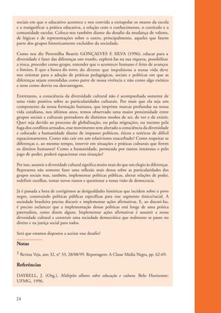 sociais em que o educativo acontece e nos convida a extrapolar os muros da escola
           e a ressignificar a prática educativa, a relação com o conhecimento, o currículo e a
           comunidade escolar. Coloca-nos também diante do desafio da mudança de valores,
           de lógicas e de representações sobre o outro, principalmente, aqueles que fazem
           parte dos grupos historicamente excluídos da sociedade.

           Como nos diz Petronilha Beatriz GONÇALVES E SILVA (1996), educar para a
           diversidade é fazer das diferenças um trunfo, explorá-Ias na sua riqueza, possibilitar
           a troca, proceder como grupo, entender que o acontecer humano é feito de avanços
           e limites. E que a busca do novo, do diverso que impulsiona a nossa vida deve
           nos orientar para a adoção de práticas pedagógicas, sociais e políticas em que as
           diferenças sejam entendidas como parte de nossa vivência e não como algo exótico
           e nem como desvio ou desvantagem.

           Entretanto, a consciência da diversidade cultural não é acompanhada somente de
           uma visão positiva sobre as particularidades culturais. Por mais que ela seja um
           componente da nossa formação humana, que imprime marcas profundas na nossa
           vida cotidiana, nos últimos anos, temos observado uma maior proximidade entre
           grupos sociais e culturais portadores de distintos modos de ser, de ver e de existir.
           Quer seja devido ao processo de globalização, ou pelas migrações, ou mesmo pela
           fuga dos conflitos armados, esse movimento tem alterado a consciência da diversidade
           e colocado a humanidade diante de impasses políticos, éticos e teóricos de difícil
           equacionamento. Como não cair em um relativismo exacerbado? Como respeitar as
           diferenças e, ao mesmo tempo, intervir em situações e práticas culturais que ferem
           os direitos humanos? Como a humanidade, permeada por tantos interesses e pelo
           jogo de poder, poderá equacionar essa situação?

           Por isso, assumir a diversidade cultural significa muito mais do que um elogio às diferenças.
           Representa não somente fazer uma reflexão mais densa sobre as particularidades dos
           grupos sociais mas, também, implementar políticas públicas, alterar relações de poder,
           redefinir escolhas, tomar novos rumos e questionar a nossa visão de democracia.

           Já é passada a hora de corrigirmos as desigualdades históricas que incidem sobre o povo
           negro, construindo políticas públicas específicas para esse segmento étnico/racial. A
           sociedade brasileira precisa discutir e implementar ações afirmativas. E, ao discuti-Ias,
           é preciso esclarecer que a implementação dessas políticas está longe de uma prática
           paternalista, como dizem alguns. Implementar ações afirmativas é assumir a nossa
           diversidade cultural e construir uma sociedade democrática que realmente se paute no
           direito e na justiça social para todos.

           Será que estamos dispostos a aceitar esse desafio?

           Notas
           1 Revista Veja, ano 32, n° 33, 28/08/99. Reportagem: A Classe Média Negra, pp. 62-69.

           Referências

           DAYRELL, J. (Org.). Múltiplos olhares sobre educação e cultura. Belo Horizonte:
           UFMG, 1996.



          24


kit3_mod1.indd 24                                                                                          3/9/07 8:04:45 AM
 