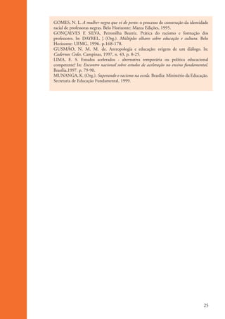 GOMES, N. L. A mulher negra que vi de perto: o processo de construção da identidade
                    racial de professoras negras. Belo Horizonte: Mazza Edições, 1995.
                    GONÇALVES E SILVA, Petronilha Beatriz. Prática do racismo e formação dos
                    professores. ln: DAYREL, J. (Org.). Múltiplos olhares sobre educação e cultura. Belo
                    Horizonte: UFMG, 1996. p.168-178.
                    GUSMÃO, N. M. M. de. Antropologia e educação: origens de um diálogo. ln:
                    Cadernos Cedes, Campinas, 1997, n. 43, p. 8-25.
                    LIMA, E. S. Estudos acelerados - alternativa temporária ou política educacional
                    competente? In: Encontro nacional sobre estudos de aceleração no ensino fundamental.
                    Brasília,1997. p. 79-90.
                    MUNANGA, K. (Org.). Superando o racismo na escola. Brasília: Ministério da Educação.
                    Secretaria de Educação Fundamental, 1999.




                                                                                                     25


kit3_mod1.indd 25                                                                                    3/9/07 8:04:45 AM
 