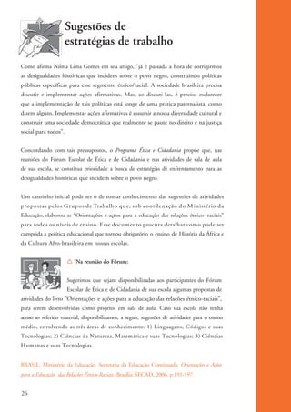 Sugestões de
                                estratégias de trabalho
          Como afirma Nilma Lima Gomes em seu artigo, “já é passada a hora de corrigirmos
          as desigualdades históricas que incidem sobre o povo negro, construindo políticas
          públicas específicas para esse segmento étnico/racial. A sociedade brasileira precisa
          discutir e implementar ações afirmativas. Mas, ao discuti-Ias, é preciso esclarecer
          que a implementação de tais políticas está longe de uma prática paternalista, como
          dizem alguns. Implementar ações afirmativas é assumir a nossa diversidade cultural e
          construir uma sociedade democrática que realmente se paute no direito e na justiça
          social para todos”.


          Concordando com tais pressupostos, o Programa Ética e Cidadania propõe que, nas
          reuniões do Fórum Escolar de Ética e de Cidadania e nas atividades de sala de aula
          de sua escola, se constitua prioridade a busca de estratégias de enfrentamento para as
          desigualdades históricas que incidem sobre o povo negro.


          Um caminho inicial pode ser o de tomar conhecimento das sugestões de atividades
          propostas pelos G rupos de Trabalh o que, sob coorden ação do M in istério da
          Educação, elaborou as “Orientações e ações para a educação das relações étnico- raciais”
          para todos os níveis de ensino. Esse documento procura detalhar como pode ser
          cumprida a política educacional que tornou obrigatório o ensino de História da África e
          da Cultura Afro-brasileira em nossas escolas.


                                Í Na reunião do Fórum:


                                Sugerimos que sejam disponibilizadas aos participantes do Fórum
                                Escolar de Ética e de Cidadania de sua escola algumas propostas de
          atividades do livro “Orientações e ações para a educação das relações étnico-raciais”,
          para serem desenvolvidas como projetos em sala de aula. Caso sua escola não tenha
          acesso ao referido material, disponibilizamos, a seguir, sugestões de atividades para o ensino
          médio, envolvendo as três áreas de conhecimento: 1) Linguagens, Códigos e suas
          Tecnologias; 2) Ciências da Natureza, Matemática e suas Tecnologias; 3) Ciências
          Humanas e suas Tecnologias.


          BRASIL. Ministério da Educação. Secretaria da Educação Continuada. Orientações e Ações
          para a Educação das Relações Étnico-Raciais. Brasília: SECAD, 2006. p.191-197.


          26


kit3_mod1.indd 26                                                                                          3/9/07 8:04:46 AM
 