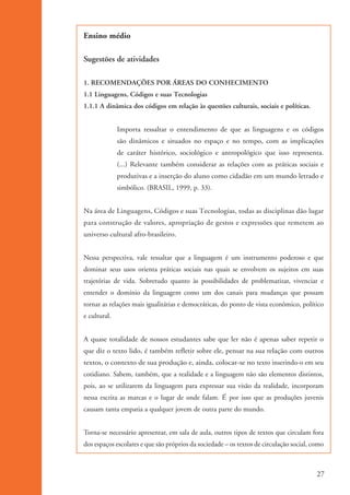Ensino médio

                    Sugestões de atividades

                    1. RECOMENDAÇÕES POR ÁREAS DO CONHECIMENTO
                    1.1 Linguagens, Códigos e suas Tecnologias
                    1.1.1 A dinâmica dos códigos em relação às questões culturais, sociais e políticas.


                                  Importa ressaltar o entendimento de que as linguagens e os códigos
                                  são dinâmicos e situados no espaço e no tempo, com as implicações
                                  de caráter histórico, sociológico e antropológico que isso representa.
                                  (...) Relevante também considerar as relações com as práticas sociais e
                                  produtivas e a inserção do aluno como cidadão em um mundo letrado e
                                  simbólico. (BRASIL, 1999, p. 33).


                    Na área de Linguagens, Códigos e suas Tecnologias, todas as disciplinas dão lugar
                    para construção de valores, apropriação de gestos e expressões que remetem ao
                    universo cultural afro-brasileiro.


                    Nessa perspectiva, vale ressaltar que a linguagem é um instrumento poderoso e que
                    dominar seus usos orienta práticas sociais nas quais se envolvem os sujeitos em suas
                    trajetórias de vida. Sobretudo quanto às possibilidades de problematizar, vivenciar e
                    entender o domínio da linguagem como um dos canais para mudanças que possam
                    tornar as relações mais igualitárias e democráticas, do ponto de vista econômico, político
                    e cultural.


                    A quase totalidade de nossos estudantes sabe que ler não é apenas saber repetir o
                    que diz o texto lido, é também refletir sobre ele, pensar na sua relação com outros
                    textos, o contexto de sua produção e, ainda, colocar-se no texto inserindo-o em seu
                    cotidiano. Sabem, também, que a realidade e a linguagem não são elementos distintos,
                    pois, ao se utilizarem da linguagem para expressar sua visão da realidade, incorporam
                    nessa escrita as marcas e o lugar de onde falam. É por isso que as produções juvenis
                    causam tanta empatia a qualquer jovem de outra parte do mundo.


                    Torna-se necessário apresentar, em sala de aula, outros tipos de textos que circulam fora
                    dos espaços escolares e que são próprios da sociedade – os textos de circulação social, como



                                                                                                             27


kit3_mod1.indd 27                                                                                            3/9/07 8:04:46 AM
 