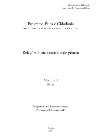 Ministério da Educação
                                                 Secretaria de Educação Básica




                      Programa Ética e Cidadania
                   construindo valores na escola e na sociedade




                   Relações étnico-raciais e de gênero




                                   Módulo 1
                                    Ética




                          Programa de Desenvolvimento
                             Profissional Continuado




                                      Brasília
                                       2007


kit3_mod1.indd 1                                                           3/9/07 8:04:30 AM
 