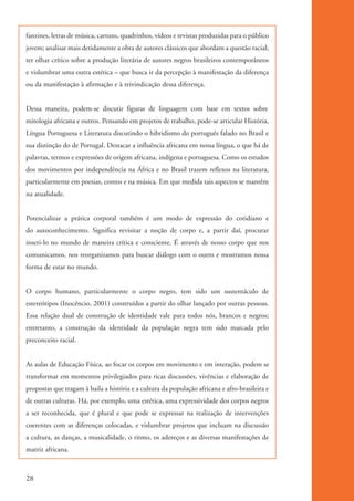 fanzines, letras de música, cartuns, quadrinhos, vídeos e revistas produzidas para o público
          jovem; analisar mais detidamente a obra de autores clássicos que abordam a questão racial;
          ter olhar crítico sobre a produção literária de autores negros brasileiros contemporâneos
          e vislumbrar uma outra estética – que busca ir da percepção à manifestação da diferença
          ou da manifestação à afirmação e à reivindicação dessa diferença.


          Dessa maneira, podem-se discutir figuras de linguagem com base em textos sobre
          mitologia africana e outros. Pensando em projetos de trabalho, pode-se articular História,
          Língua Portuguesa e Literatura discutindo o hibridismo do português falado no Brasil e
          sua distinção do de Portugal. Destacar a influência africana em nossa língua, o que há de
          palavras, termos e expressões de origem africana, indígena e portuguesa. Como os estudos
          dos movimentos por independência na África e no Brasil trazem reflexos na literatura,
          particularmente em poesias, contos e na música. Em que medida tais aspectos se mantêm
          na atualidade.


          Potencializar a prática corporal também é um modo de expressão do cotidiano e
          do autoconhecimento. Significa revisitar a noção de corpo e, a partir daí, procurar
          inseri-lo no mundo de maneira crítica e consciente. É através de nosso corpo que nos
          comunicamos, nos reorganizamos para buscar diálogo com o outro e mostramos nossa
          forma de estar no mundo.


          O corpo humano, particularmente o corpo negro, tem sido um sustentáculo de
          estereótipos (Inocêncio, 2001) construídos a partir do olhar lançado por outras pessoas.
          Essa relação dual de construção de identidade vale para todos nós, brancos e negros;
          entretanto, a construção da identidade da população negra tem sido marcada pelo
          preconceito racial.


          As aulas de Educação Física, ao focar os corpos em movimento e em interação, podem se
          transformar em momentos privilegiados para ricas discussões, vivências e elaboração de
          propostas que tragam à baila a história e a cultura da população africana e afro-brasileira e
          de outras culturas. Há, por exemplo, uma estética, uma expressividade dos corpos negros
          a ser reconhecida, que é plural e que pode se expressar na realização de intervenções
          coerentes com as diferenças colocadas, e vislumbrar projetos que incluam na discussão
          a cultura, as danças, a musicalidade, o ritmo, os adereços e as diversas manifestações de
          matriz africana.



          28


kit3_mod1.indd 28                                                                                         3/9/07 8:04:46 AM
 