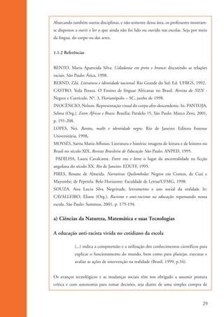 Abarcando também outras disciplinas, e não somente dessa área, os professores mostram-
                    se dispostos a ouvir e ler o que ainda não foi lido ou ouvido nas escolas. Seja por meio
                    da língua, do corpo ou das artes.


                    1.1.2 Referências


                    BENTO, Maria Aparecida Silva. Cidadania em preto e branco: discutindo as relações
                    raciais. São Paulo: Ática, 1998.
                    BERND, Zilá. Literatura e identidade nacional. Rio Grande do Sul: Ed. UFRGS, 1992.
                    CASTRO, Yeda Pessoa. O Ensino de línguas Africanas no Brasil. Revista do NEN -
                    Negros e Currículo. N°. 3, Florianópolis – SC, junho de 1998.
                    INOCÊNCIO, Nelson. Representação visual do corpo afro-descendente. In: PANTOJA,
                    Selma (Org.). Entre Áfricas e Brasis. Brasília: Paralelo 15, São Paulo: Marco Zero, 2001,
                    p. 191-208.
                    LOPES, Nei. Bantos, malês e identidade negra. Rio de Janeiro: Editora Forense
                    Universitária, 1998.
                    MOYSÉS, Sarita Maria Affonso. Literatura e história: imagens de leitura e de leitores no
                    Brasil no século XIX. Revista Brasileira de Educação. São Paulo: ANPED, 1995.
                     PADILHA, Laura Cavalcante. Entre voz e letra: o lugar da ancestralidade na ficção
                    angolana do século XX. Rio de Janeiro: EDUFF, 1995.
                    PIRES, Rosane de Almeida. Narrativas Quilombolas: Negros em Contos, de Cuti e
                    Mayombe, de Pepetela. Belo Horizonte: Faculdade de Letras/UFMG, 1998.
                    SOUZA. Ana Lucia Silva. Negritude, letramento e uso social da oralidade. In:
                    CAVALLEIRO, Eliane (Org.). Racismo e anti-racismo na educação: repensando nossa
                    escola. São Paulo: Summus, 2001. p. 179-194.


                    a) Ciências da Natureza, Matemática e suas Tecnologias

                    A educação anti-racista vivida no cotidiano da escola

                                  (...) indica a compreensão e a utilização dos conhecimentos científicos para
                                  explicar o funcionamento do mundo, bem como para planejar, executar e
                                  avaliar as ações de intervenção na realidade (Brasil, 1999, p.34).


                    Os avanços tecnológicos e as mudanças sociais têm nos obrigado a assumir postura
                    crítica e com autonomia para tomar decisões, seja diante de uma simples compra de



                                                                                                           29


kit3_mod1.indd 29                                                                                          3/9/07 8:04:46 AM
 