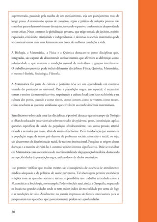 supermercado, passando pela escolha de um medicamento, seja um planejamento mais de
          longo prazo. A transmissão apenas de conceitos, regras e práticas de soluções prontas não
          contribui para o desenvolvimento do sujeito, tornando-o passivo, conformista e desprovido de
          senso crítico. Nesse contexto de globalização perversa, que exige tomada de decisões, espírito
          explorador, criticidade, criatividade e independência, o domínio da ciência matemática pode
          se constituir como mais uma ferramenta em busca de melhores condições e vida.


          A Biologia, a Matemática, a Física e a Química destacam-se como disciplinas que,
          integradas, são capazes de desconstruir conhecimentos que afirmam as diferenças como
          inferioridade e que marcam a condição natural de indivíduos e grupos interétnicos.
          O trabalho por projetos pode incluir diferentes disciplinas: Física, Química, Matemática,
          e mesmo História, Sociologia, Filosofia.


          A Matemática faz parte da cultura e portanto deve ser um aprendizado em contexto
          situado do particular ao universal. Para a população negra, em especial, é necessário
          tornar o ensino da matemática vivo, respeitando a cultura local com base na história e na
          cultura dos povos, quando e como vivem, como comem, como se vestem, como rezam,
          como resolvem as questões cotidianas que envolvem os conhecimentos matemáticos.


          Sem discorrer sobre cada uma das disciplinas, é possível destacar que no campo da Biologia
          o olhar do educador poderia recair sobre os estudos de epiderme, genes, constituição capilar,
          questões específicas da saúde da população afrodescendente, tais como pressão arterial
          elevada e os males que causa, além da anemia falciforme. Parte das doenças que acometem
          a população negra de nosso país decorre de problemas sociais, entre eles o racial, ou seja,
          são decorrentes de discriminação racial, de racismo institucional. Pesquisar as origens dessas
          doenças e a maneira de evitá-las é construir conhecimentos significativos. Pode-se trabalhar
          em Matemática com as estatísticas de morbimortalidade da população brasileira, destacando
          as especificidades da população negra, utilizando-se de dados estatísticos.


          Isso permite verificar que muitas mortes são conseqüência de ausência de atendimento
          médico adequado e de políticas de saúde preventiva. Tal abordagem permite estabelecer
          relações com as questões sociais e raciais, e possibilita um trabalho articulado entre a
          Matemática e a Sociologia, por exemplo. Pode-se incluir aqui, ainda, a Geografia, mapeando
          os locais nas grandes cidades onde se tem maior índice de mortalidade por arma de fogo
          e as condições de vida. Atualmente, os jornais impressos são fontes interessantes para se
          pesquisarem tais questões, que posteriormente podem ser aprofundadas.



          30


kit3_mod1.indd 30                                                                                          3/9/07 8:04:47 AM
 