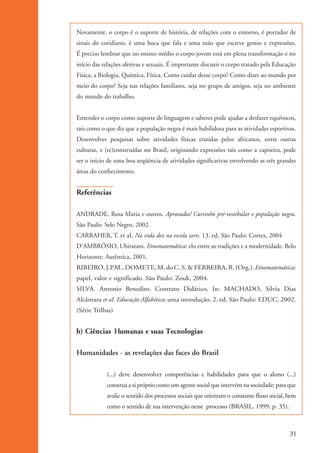 Novamente, o corpo é o suporte de história, de relações com o entorno, é portador de
                    sinais do cotidiano, é uma boca que fala e uma mão que escreve gestos e expressões.
                    É preciso lembrar que no ensino médio o corpo jovem está em plena transformação e no
                    início das relações afetivas e sexuais. É importante discutir o corpo tratado pela Educação
                    Física, a Biologia, Química, Física. Como cuidar desse corpo? Como dizer ao mundo por
                    meio do corpo? Seja nas relações familiares, seja no grupo de amigos, seja no ambiente
                    do mundo do trabalho.


                    Entender o corpo como suporte de linguagem e saberes pode ajudar a desfazer equívocos,
                    tais como o que diz que a população negra é mais habilidosa para as atividades esportivas.
                    Desenvolver pesquisas sobre atividades físicas trazidas pelos africanos, entre outras
                    culturas, e (re)construídas no Brasil, originando expressões tais como a capoeira, pode
                    ser o início de uma boa seqüência de atividades significativas envolvendo as três grandes
                    áreas do conhecimento.


                    Referências

                    ANDRADE, Rosa Maria e outros. Aprovados! Cursinho pré-vestibular e população negra.
                    São Paulo: Selo Negro, 2002.
                    CARRAHER, T. et aI. Na vida dez na escola zero. 13. ed. São Paulo: Cortez, 2004
                    D’AMBRÓSIO, Ubiratam. Etnomatemática: elo entre as tradições e a modernidade. Belo
                    Horizonte: Autêntica, 2001.
                    RIBEIRO, J.P.M., DOMETE, M. do C. S. & FERREIRA, R. (Org.). Etnomatemática:
                    papel, valor e significado. São Paulo: Zouk, 2004.
                    SILVA. Antonio Benedito. Contrato Didático. In: MACHADO, Silvia Dias
                    Alcântara et aI. Educação Alfabética: uma introdução. 2. ed. São Paulo: EDUC, 2002.
                    (Série Trilhas)


                    b) Ciências Humanas e suas Tecnologias

                    Humanidades - as revelações das faces do Brasil

                                (...) deve desenvolver competências e habilidades para que o aluno (...)
                                construa a si próprio como um agente social que intervém na sociedade; para que
                                avalie o sentido dos processos sociais que orientam o constante fluxo social, bem
                                como o sentido de sua intervenção nesse processo (BRASIL, 1999, p. 35).



                                                                                                              31


kit3_mod1.indd 31                                                                                             3/9/07 8:04:47 AM
 