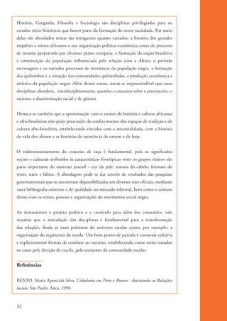 História, Geografia, Filosofia e Sociologia são disciplinas privilegiadas para os
          estudos sócio-históricos que fazem parte da formação de nossa sociedade. Por meio
          delas são abordados temas tão instigantes quanto variados: a história dos grandes
          impérios e reinos africanos e sua organização político-econômica antes do processo
          de invasão perpetrado por diversos países europeus; a formação da nação brasileira
          e constituição da população influenciada pela relação com a África; o período
          escravagista e os variados processos de resistência da população negra, a formação
          dos quilombos e a situação das comunidades quilombolas, a produção econômica e
          artística da população negra. Além desses temas, torna-se imprescindível que essas
          disciplinas abordem, interdisciplinarmente, questões e conceitos sobre o preconceito, o
          racismo, a discriminação racial e de gênero.


          Destaca-se também que a aproximação com o ensino de história e cultura africanas
          e afro-brasileiras não pode prescindir do conhecimento dos espaços de tradição e de
          cultura afro-brasileira, estabelecendo vínculos com a ancestralidade, com a história
          de vida dos alunos e as histórias de resistência de ontem e de hoje.


          O redimensionamento do conceito de raça é fundamental, pois os significados
          sociais e culturais atribuídos às características fenotípicas entre os grupos étnicos são
          parte importante do universo juvenil – cor da pele, textura do cabelo, formato do
          rosto, nariz e lábios. A abordagem pode se dar através de resultados das pesquisas
          governamentais que se encontram disponibilizadas em diversos sites oficiais, mediante
          vasta bibliografia existente e de qualidade no mercado editorial, bem como o contato
          direto com os textos, pessoas e organizações do movimento social negro.


          Ao destacarmos o projeto político e o currículo para além dos conteúdos, vale
          ressaltar que a articulação das disciplinas é fundamental para a transformação
          das relações, desde as mais próximas do universo escolar como, por exemplo, a
          organização do regimento da escola. Um bom ponto de partida é construir coletiva
          e explicitamente formas de combate ao racismo, estabelecendo como serão tratados
          os casos pela direção da escola, pelo conjunto da comunidade escolar.


          Referências

          BENTO, Maria Aparecida Silva. Cidadania em Preto e Branco - discutindo as Relações
          raciais. São Paulo: Ática, 1998.



          32


kit3_mod1.indd 32                                                                                     3/9/07 8:04:47 AM
 