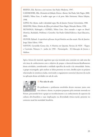 BERND, Zilá. Racismo e anti-racismo. São Paulo: Moderna, 1997.
                    CASHMOORE, Ellis. Dicionário de Relações Étnicas e Raciais. São Paulo: Selo Negro, 2000.
                    G0MES, Nilma Lino. A mulher negra que vi de perto. Belo Horizonte: Mazza Edições,
                    1998.
                    LOPES, Nei. Bantos, malês e identidade negra. Rio de Janeiro: Forense Universitária, 1988.
                    MAESTRI, Mário. História da África pré-colonial. Porto Alegre: Mercado Aberto, 1998.
                    MUNANGA, Kabengele e GOMES, Nilma Lino. Para entender o negro no Brasil:
                    Histórias, Realidades, Problemas e Caminhos. São Paulo: Global Editora e Ação Educativa,
                    2004.
                    OLIVER, Roland. A experiência africana: da pré-história aos dias atuais. Rio de Janeiro:
                    Jorge Zahar Editor, 1994.
                    SANTOS, Gevanilda Gomes dos. A História em Questão. Revista do NEN - Negros
                    e Currículo. Número 3 - junho de 1998 - Florianópolis - SC.Educação de Jovens e
                    Adultos.


                    Após a leitura do material, sugerimos que seja montada uma comissão em cada uma das
                    três áreas de conhecimento com o objetivo de propor o desenvolvimento/detalhamento
                    dessas atividades, considerando a realidade específica da escola e da comunidade. Assim,
                    o grupo encarregado, após analisar as idéias presentes no texto, detalha ações ou projetos
                    relacionados às temáticas citadas, motivando o engajamento outros(as) docentes da escola
                    na aplicação dessas atividades em sala de aula.

                                       Í Nas salas de aula:

                                       Os professores e professoras envolvidos devem executar, junto com
                                       seus alunos e alunas, os projetos propostos pela comissão montada no
                    Fórum, procurando levar o grupo ao reconhecimento e ao conhecimento de aspectos da
                    cultura afro-brasileira e suas implicações na diversidade étnico-racial, presente no
                    contexto atual da sociedade brasileira.




                                                                                                             33


kit3_mod1.indd 33                                                                                            3/9/07 8:04:47 AM
 