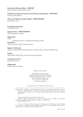 Secretária de Educação Básica - SEB/MEC
              Maria do Pilar Lacerda Almeida e Silva

              Presidente do Fundo Nacional de Desenvolvimento da Educação - FNDE/MEC
              Daniel da Silva Balaban

              Diretora de Políticas de Ensino Médio - DPEM/SEB/MEC
              Lucia Helena Lodi


              Coordenação do Projeto
              Lucia Helena Lodi

              Equipe Técnica - DPEM/SEB/MEC
              Maria Marismene Gonzaga

              Organização
              FAFE –
                       Fundação de Apoio à Faculdade de Educação (USP)
              Consultores
              Ulisses F. Araújo e Valéria Amorim Arantes

              Equipe de elaboração
              Ulisses F. Araújo,Valéria Amorim Arantes, Ana Maria Klein e Eliane Cândida Pereira

              Revisão
              Maria Helena Pereira Dias, Ana Lucia Santos (preparação)

              Coordenação de Arte
              Ricardo Postacchini

              Diagramação
              Camila Fiorenza Crispino

                                                                 Tiragem 40 mil exemplares

                                                             MINISTÉRIO DA EDUCAÇÃO
                                                        SECRETARIA DE EDUCAÇÃO BÁSICA
                                                        Esplanada dos Ministérios, Bloco L, sala 500
                                                             CEP: 70.047-900 - Brasília - DF
                                                              Tel. (61) 2104-8177/2104-8010
                                                                   http://www.mec.gov.br


                                                     Dados Internacionais de Catalagoção na Publicação (CIP)


                           Programa Ética e Cidadania : construindo valores na escola e na sociedade : relações étnico-raciais e
                                de gênero / organização FAFE – Fundação de Apoio à Faculdade de Educação (USP) , equipe de
                                elaboração Ulisses F. Araújo... [et al.]. –Brasília : Ministério da Educação, Secretaria de Educação
                                Básica, 2007.
                                4 v.

                              Programa de Desenvolvimento Profissional Continuado
                              Conteúdo: Relações étnico-raciais e de gênero – módulo 1: Ética – módulo 2: Convivência
                           Democrática – módulo 3: Direitos Humanos – módulo 4: Inclusão Social
                              ISBN 978-85-98171-75-3

                                 1. Ética. 2. Cidadania. 3. Direitos humanos. 4. Inclusão social. 5. Violência na escola. 6. Relações
                           sociais na escola. 7. Igualdade de oportunidades. I. Fundação de Apoio à Faculdade de Educação. II.
                           Araújo, Ulisses F. III. Brasil. Secretaria de Educação Básica.

                                                                                                                    CDU 37.014.53




kit3_mod1.indd 2                                                                                                                        3/9/07 8:04:30 AM
 