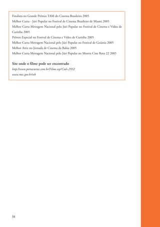 Finalista no Grande Prêmio TAM do Cinema Brasileiro 2005
           Melhor Curta - Júri Popular no Festival de Cinema Brasileiro de Miami 2005
           Melhor Curta Metragem Nacional pelo Júri Popular no Festival de Cinema e Vídeo de
           Curitiba 2005
           Prêmio Especial no Festival de Cinema e Vídeo de Curitiba 2005
           Melhor Curta Metragem Nacional pelo Júri Popular no Festival de Goiânia 2005
           Melhor Atriz no Jornada de Cinema da Bahia 2005
           Melhor Curta Metragem Nacional pelo Júri Popular no Mostra Cine Rota 22 2005


           Site onde o filme pode ser encontrado
           http://www.portacurtas.com.br/Filme.asp?Cod=2932
           www.mec.gov.br/seb




          38


kit3_mod1.indd 38                                                                              3/9/07 8:04:48 AM
 