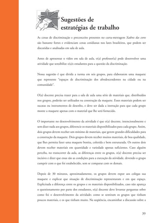Sugestões de
                                       estratégias de trabalho
                    As cenas de discriminação e preconceito presentes no curta-metragem Xadrez das cores
                    são bastante fortes e evidenciam cenas cotidianas nos lares brasileiros, que podem ser
                    discutidas e analisadas em sala de aula.


                    Antes de apresentar o vídeo em sala de aula, o(a) professor(a) pode desenvolver uma
                    atividade que sensibilize o(a)s estudantes para a questão da discriminação.


                    Nossa sugestão é que divida a turma em seis grupos, para elaborarem uma maquete
                    que represente “espaços de discriminação dos afrodescendentes na cidade ou na
                    comunidade”.


                    O(a) docente precisa trazer para a sala de aula uma série de materiais que, distribuídos
                    nos grupos, poderão ser utilizados na construção da maquete. Esses materiais podem ser
                    sucatas ou instrumentos de desenho, e deve ser dada a instrução para que cada grupo
                    monte a maquete apenas com o material que lhe será fornecido.


                    O importante no desenvolvimento da atividade é que o(a) docente, intencionalmente e
                    sem dizer nada aos grupos, diferencie os materiais disponibilizados para cada grupo. Assim,
                    dois grupos devem receber um mínimo de materiais, que gerem grandes dificuldades para
                    a construção da maquete. Dois grupos devem receber muitos materiais, de boa qualidade,
                    que lhes permita fazer uma maquete bonita, colorida e bem estruturada. Os outros dois
                    devem receber materiais em quantidade e variedade apenas suficientes. Caso alguém
                    perceba, no transcorrer da aula, as diferenças entre os grupos, o(a) docente precisa ser
                    incisivo e dizer que essas são as condições para a execução da atividade, devendo o grupo
                    cumprir com o que foi estabelecido, sem se comparar com os demais.


                    Depois de 30 minutos, aproximadamente, os grupos devem expor aos colegas sua
                    maquete e explicar que situação de discriminação representaram e em que espaço.
                    Explicitada a diferença entre os grupos e os materiais disponibilizados, caso não apareça
                    o questionamento por parte dos estudantes, o(a) docente deve levantar perguntas sobre
                    como foi o desenvolvimento da atividade; como se sentiram os grupos que tinham
                    poucos materiais, e os que tinham muito. Na seqüência, encaminhar a discussão sobre a



                                                                                                           39


kit3_mod1.indd 39                                                                                          3/9/07 8:04:48 AM
 