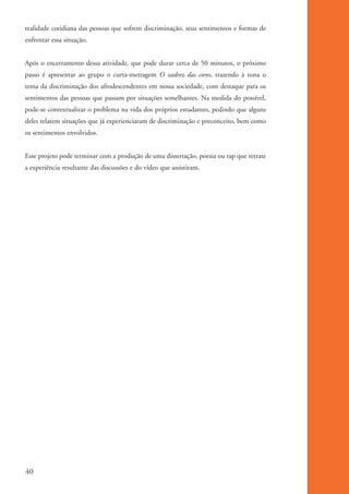 realidade cotidiana das pessoas que sofrem discriminação, seus sentimentos e formas de
          enfrentar essa situação.


          Após o encerramento dessa atividade, que pode durar cerca de 50 minutos, o próximo
          passo é apresentar ao grupo o curta-metragem O xadrez das cores, trazendo à tona o
          tema da discriminação dos afrodescendentes em nossa sociedade, com destaque para os
          sentimentos das pessoas que passam por situações semelhantes. Na medida do possível,
          pode-se contextualizar o problema na vida dos próprios estudantes, pedindo que alguns
          deles relatem situações que já experienciaram de discriminação e preconceito, bem como
          os sentimentos envolvidos.


          Esse projeto pode terminar com a produção de uma dissertação, poesia ou rap que retrate
          a experiência resultante das discussões e do vídeo que assistiram.




          40


kit3_mod1.indd 40                                                                                   3/9/07 8:04:48 AM
 