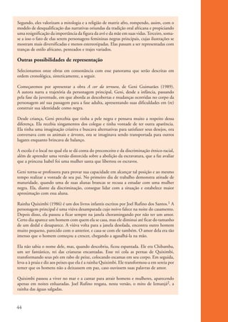 Segundo, eles valorizam a mitologia e a religião de matriz afro, rompendo, assim, com o
           modelo de desqualificação das narrativas oriundas da tradição oral africana e propiciando
           uma resignificação da importância da figura da avó e da mãe em suas vidas. Terceiro, soma-
           se a isso o fato de elas serem personagens femininas negras principais, cujas ilustrações se
           mostram mais diversificadas e menos estereotipadas. Elas passam a ser representadas com
           tranças de estilo africano, penteados e trajes variados.

           Outras possibilidades de representação
           Selecionamos onze obras em consonância com esse panorama que serão descritas em
           ordem cronológica, sinteticamente, a seguir.

           Começaremos por apresentar a obra A cor da ternura, de Geni Guimarães (1989).
           A autora narra a trajetória da personagem principal, Geni, desde a infância, passando
           pela fase da juventude, em que aborda as descobertas e mudanças ocorridas no corpo da
           personagem até sua passagem para a fase adulta, apresentando suas dificuldades em (re)
           construir sua identidade como negra.

           Desde criança, Geni percebia que tinha a pele negra e pensava muito a respeito dessa
           diferença. Ela recebia xingamentos dos colegas e tinha vontade de ter outra aparência.
           Ela tinha uma imaginação criativa e buscava alternativas para satisfazer seus desejos, ora
           conversava com os animais e árvores, ora se imaginava sendo transportada para outros
           lugares enquanto brincava de balanço.

           A escola é o local no qual ela se dá conta do preconceito e da discriminação étnico-racial,
           além de aprender uma versão distorcida sobre a abolição da escravatura, que a faz avaliar
           que a princesa Isabel foi uma mulher santa que libertou os escravos.

           Geni torna-se professora para provar sua capacidade em alcançar tal posição e ao mesmo
           tempo realizar a vontade de seu pai. No primeiro dia de trabalho demonstra atitude de
           maturidade, quando uma de suas alunas brancas se recusa a estudar com uma mulher
           negra. Ela, diante da discriminação, consegue lidar com a situação e estabelece maior
           aproximação com essa aluna.

           Rainha Quiximbi (1986) é um dos livros infantis escritos por Joel Rufino dos Santos.1 A
           personagem principal é uma viúva desamparada cujo noivo falece na noite do casamento.
           Depois disso, ela passou a ficar sempre na janela choramingando por não ter um amor.
           Certo dia aparece um homem com quem ela se casa, mas ele diminui até ficar do tamanho
           de um dedal e desaparece. A viúva volta para a janela desolada, encontra outro homem
           muito pequeno, parecido com o anterior, e casa-se com ele também. O amor dela era tão
           imenso que o homem começou a crescer, chegando a agasalhá-la na mão.

           Ela não sabia o nome dele, mas, quando descobriu, ficou espantada. Ele era Chibamba,
           um ser fantástico, rei das criaturas encantadas. Esse rei cola as pernas de Quiximbi,
           transformando seus pés em rabo de peixe, colocando escamas em seu corpo. Em seguida,
           leva-a à praia e diz aos peixes que ela é a rainha Quiximbi. Ele transformou-a em sereia por
           temer que os homens não a deixassem em paz, caso ouvissem suas palavras de amor.

           Quiximbi passou a viver no mar e a cantar para atrair homens e mulheres, aparecendo
           apenas em noites enluaradas. Joel Rufino resgata, nesta versão, o mito de Iemanjá2, a
           rainha das águas salgadas.



          44


kit3_mod1.indd 44                                                                                         3/9/07 8:04:49 AM
 