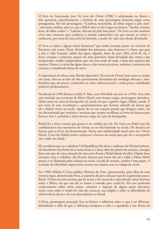 O livro de Ganymedes José Na terra dos Orixás (1988) é ambientado no Benin e
                    não apresenta, especificamente, a história de uma personagem feminina negra como
                    protagonista. Há três personagens: “Carolina; moreninha, de olhos negros e pele clara”
                    - descrição confusa, uma vez que é difícil saber se ela é negra ou branca; “Sandro, menino
                    loiro, de olhos verdes” e “Lakumi, africano de pele bem preta”. No livro, os três resolvem
                    viver uma aventura para conhecer o mundo subterrâneo em que reinam os orixás e
                    conhecem, por meio de uma série de histórias, o poder de cada uma dessas divindades.

                    O livro se refere a alguns orixás femininos3 que ainda circulam pouco no universo da
                    literatura, tais como: Nanã, divindade dos pântanos, cujo elemento é a lama, que gera
                    e doa a vida; Iemanjá, rainha das águas salgadas, dona do mar; Obá, orixá do rio, é
                    forte, corajosa e ciumenta, possui um jeito guerreiro; Iansã divindade dos ventos e das
                    tempestades, mulher independente que não tem medo de nada, é dona dos espíritos dos
                    mortos; Oxum é o orixá das águas doces e dos metais preciosos, também é protetora das
                    crianças e considerada deusa do amor.

                    A importância de obras como Rainha Quiximbi e Na terra dos Orixás, bem como as citadas
                    em notas, deve-se ao fato de elas apresentarem divindades da mitologia africana e afro-
                    brasileira que são pouco conhecidas no meio infanto-juvenil e ainda pouco trabalhadas
                    pelas(os) professoras(es).

                    Na década de 1990 destaca-se Júlio E. Braz, com Felicidade não tem cor (1994). Esta obra
                    está centrada nas aventuras de Maria Mariô, uma boneca negra, personagem narradora.
                    Maria mora na caixa de brinquedos da escola em que o garoto negro, Rafael, estuda. É
                    por meio de suas recordações e questionamentos que ficamos sabendo do drama que
                    ela e Rafael vivem na escola. Apesar de ter um coração grande que abrigava todos, ela
                    era discriminada por meninos e meninas que sempre escolhiam as bonecas brancas para
                    brincar. Isto é, excluíam a única boneca negra da caixa de brinquedos.

                    Rafael foi a única criança que passou a ter carinho por ela. No início era Rafael que lhe
                    confidenciava seus momentos de tristeza ao ser discriminado na escola. Ele desejava ser
                    branco para se livrar da discriminação. Havia uma solidariedade racial entre ele e Maria
                    Mariô. Certo dia Rafael resolve seqüestrar a boneca da escola para que ela o acompanhe
                    até a rádio da cidade.

                    Ele acreditava que se o radialista Cid Bandalheira lhe desse o endereço do Michael Jackson,
                    ele descobriria uma forma de se tomar branco. Cid ao saber dos planos do menino, consegue
                    fazer com que ele veja a situação de uma outra forma e Rafael desiste da idéia. Depois desse
                    encontro com o radialista, eles ficaram famosos por terem ido até a rádio e Maria Mariô
                    passou a ser disputada pelas crianças na escola, cercada de atenção, carinho e bate-papos. A
                    aceitação da identidade negra trouxe sucesso nas relações com os colegas da escola.

                    Em 1998, Heloísa P. Lima publica Histórias da Preta, apresentando, pelo olhar de uma
                    menina negra, denominada Preta, a trajetória do povo africano que foi seqüestrado para o
                    Brasil. A Preta era uma menina que lia muito e foi crescendo e aprendendo várias histórias
                    sobre a África, até que um dia se sentiu à vontade para contá-Ias. Ela tem profundo
                    conhecimento sobre várias etnias, costumes e riquezas de alguns países africanos,
                    assim como sobre o modo de vida dos escravos, sua religião e sobre as dificuldades de
                    sobrevivência desses e de seus descendentes no Brasil.

                    A Preta, personagem principal, leva os leitores a refletirem sobre o que é ser diferente,
                    defendendo a idéia de que a “diferença enriquece a vida e a igualdade é um direito de



                                                                                                             45


kit3_mod1.indd 45                                                                                            3/9/07 8:04:49 AM
 