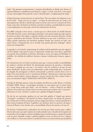 todos”. Ela apresenta acontecimentos e situações diversificadas no Brasil, para ilustrar os
           aspectos diferentes e semelhantes entre brancos e negros. A escola, neste livro, é um espaço
           em que a personagem Preta percebe e sente a discriminação e a estigmatização do negro.

           A figura feminina é muito presente na vida de Preta. Nos seus relatos, faz referência à casa
           da avó Lídia - “linda com sua cor negra” –, às festas de aniversário que tia Carula e sua
           mãe preparavam. Revela o carinho que sentia na forma como sua tia a chamava de Preta.
           Assim, nessa obra, de história em história, é possível visualizar a complexidade do racismo
           e suas implicações no nosso país, através do conhecimento de Preta.

           Em 2000, é lançado o livro Luana, a menina que viu o Brasil neném, de Aroldo Macedo
           e Oswaldo Faustino. Luana, personagem principal, é uma garota negra que joga capoeira
           de forma invejável. Ela resgata a trajetória histórica de seus ancestrais africanos e herda
           a garra e persistência dos mesmos. Há forte referência às suas avós. A primeira é a avó
           Adina, grande capoeirista que derrubava qualquer lutador que entrasse na roda, com
           quem Luana é comparada por ter-se tornado uma grande guerreira malunga4, valente
           como seus antepassados.

           A segunda é a vovó Josefa, representante da tradição oral do quilombo que deu origem à
           vila de Cafindé, onde morava Luana. É importante ressaltar que nessa obra o quilombo
           tem grande força simbólica na história, firmando-se como um espaço de liberdade, de
           trabalho e de acolhida de mulheres, homens, crianças e adolescentes, brancos, negros e
           índios.

           Os ensinamentos da avó Josefa contribuem para que a menina acredite na possibilidade
           de conhecer a história do Brasil. Em determinado momento da narrativa, o berimbau
           de Luana é atingido por um raio e, ao testá-lo a fim de certificar-se de que ele não
           estava danificado, ela gira como um redemoinho, sendo transportada para o momento
           da chegada dos portugueses ao Brasil, presenciando o primeiro contato destes com os
           índios. Seu maior desejo era ver o “nascimento do Brasil”. Aprende que, sempre que quiser
           conhecer outros lugares e épocas distantes, é preciso “pensar bem forte, querer muito e
           tocar seu berimbau mágico” (MACEDO; FAUSTINO, 2000:15).

           Gercilga de Almeida expressa a força da tradição oral africana na obra Bruna e a Galinha
           D’Angola (2000). Bruna, a personagem principal, era uma garota que se sentia muito
           só e, nessas horas, pedia para Nanã – sua avó africana – contar a lenda de sua aldeia
           africana. De acordo com a lenda, Oxum era uma menina que resolveu criar “o seu povo”.
           Adormecia ao ouvir a história e sonhou com a galinha d’Angola Conquém.

           No dia de seu aniversário, ganhou da avó uma bela galinha d’ Angola que gritava:
           “Conquém”, semelhante à da história de Oxum. Depois disso, em função do presente
           que recebeu da avó, Bruna conquistou muitas amigas para brincar e juntas aprenderam a
           fazer muitas Conquéns de barro. A galinha é um elemento chave na narrativa, ela supre a
           tristeza de Bruna, é um vínculo com a ancestralidade africana da menina e de sua avó.

           Na história é fundamental a redescoberta de um baú que Nanã trouxera para a aldeia.
           Dentro dele estava um panô (espécie de tecido pintado) com o desenho da Conquém, de
           um pombo e de um lagarto, animais mitológicos que contribuem para a criação do mundo
           e de seu povo. Segundo a lenda, a galinha espalhou a terra, ao descer do céu, o lagarto
           veio verificar se a terra estava firme e o pombo foi avisar aos outros animais que já podiam



          46


kit3_mod1.indd 46                                                                                         3/9/07 8:04:49 AM
 