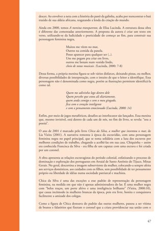 descer. Ao envolver a neta com a história do panô da galinha, acaba por reencontrar o baú
                    trazido de sua aldeia africana, resgatando a lenda da criação do mundo.

                    Ainda em 2000, temos A menina transparente, de Elisa Lucinda. A estrutura dessa obra
                    é diferente das comentadas anteriormente. A proposta da autora é criar um texto em
                    verso, utilizando-se da ludicidade e poeticidade do começo ao fim, para construir sua
                    personagem feminina negra,

                                          Muitos me vêem no mar,
                                          Outros na comida da panela.
                                          Posso aparecer para qualquer ser (...).
                                          Uns me pegam pra criar em livro,
                                          outros me botam num vestido lindo,
                                          cheio de notas musicais. (Lucinda, 2000: 7-8)

                    Dessa forma, a própria menina figura-se sob vários disfarces, deixando pistas, ou melhor,
                    diversas possibilidades de interpretação, com o intuito de que o leitor a identifique. Essa
                    personagem não é denominada como negra, porém as ilustrações permitem identificá-la
                    como tal.

                                          Quem me adivinha logo dentro dele
                                          Quem percebe que estou ali diariamente,
                                          quem anda comigo e com o meu gingado,
                                          fica com o coração inteligente
                                          e com o pensamento emocionado (Lucinda, 2000: 14)

                    Enfim, por meio de jogos metafóricos, desafios ao interlocutor são lançados. Essa menina
                    que, mesmo invisível, está dentro de cada um de nós, no fim do livro, se revela: “sou a
                    poesia”.

                    O ano de 2001 é marcado pelo livro Chica da Silva, a mulher que inventou o mar, de
                    Lia Vieira (2001). A narrativa remonta à época da escravidão, com uma personagem
                    feminina negra no papel principal, que se toma solidária com a luta dos escravos por
                    melhores condições de trabalho, chegando a acolhê-las em sua casa. Chiquinha – assim
                    era conhecida Francisca da Silva - era filha de um capataz com uma escrava e foi criada
                    por um coronel.

                    A obra apresenta as relações escravagistas do período colonial, enfatizando o processo de
                    dominação e exploração dos portugueses em Arraial de Santo Antônio do Tijuco, Minas
                    Gerais. No geral, descortina a imagem subserviente da mulher, colocando-a sempre afeita
                    aos serviços domésticos, aos cuidados com os filhos, sem possibilidade de ter pensamento
                    próprio ou liberdade de idéias numa sociedade patriarcal e machista.

                    Chica da Silva é uma das exceções a esse padrão de representação da personagem
                    feminina, na medida em que não é apenas administradora do lar. É uma mulher negra
                    com “belos traços, um porte altivo e uma inteligência brilhante” (Vieira, 2000:10),
                    que causa incômodo às mulheres brancas da época, pois era livre, bonita e conquistava
                    facilmente a amizade dos colegas.

                    Como a figura de Chica destoava do padrão das outras mulheres, passou a ser vítima
                    de boatos e falatórios que fizeram o coronel que a criara providenciar sua união com o



                                                                                                            47


kit3_mod1.indd 47                                                                                           3/9/07 8:04:49 AM
 