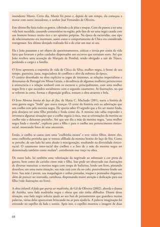 intendente Muniz. Certo dia, Muniz foi preso e, depois de um tempo, ela começou a
           morar com outro intendente, o senhor José Fernandes de Oliveira.

           Este último lhe fazia todos os gostos, cobrindo-a de jóias e roupas. Com ele passou a ter uma
           vida bem sucedida, causando comentários na região, pelo fato de ser uma negra casada com
           um homem branco muito rico e ter opiniões próprias. Na época da escravidão, esse tipo
           de relacionamento era incomum, assim como o comportamento de Chica era considerado
           transgressor. Seu último desejado realizado foi o de criar um mar só seu.

           Ela e João passaram a ser objeto de questionamentos, críticas e inveja por conta da vida
           farta que levavam e pelos cuidados dispensados aos escravos que extraíam ouro. Até que
           João recebeu uma acusação do Marquês de Pombal, sendo obrigado a sair do Tijuco,
           perdendo o cargo e a família.

           O livro apresenta a trajetória de vida de Chica da Silva, mulher negra, à frente de seu
           tempo, guerreira, justa, negociadora de conflitos e alvo da nobreza da época.
           O cenário desenhado na obra explicita os jogos de interesses, as relações imperialistas e
           desumanas de Portugal em Minas Gerais, a decadência de algumas mulheres pertencentes
           à aristocracia e a relação senhoril com os escravos e, principalmente, com uma mulher
           negra livre e que ascendeu socialmente com o segundo casamento. As ilustrações, no que
           se referem às cores, formas e disposição gráfica, tomam a obra atraente e bela.

           O livro Menina bonita do laço de fita, de Maria C. Machado (2001), narra a história de
           uma garota negra “linda” que usava tranças. O cerne da história está na admiração que
           um coelho tem pela menina negra. Ele queria saber O segredo que a fez ser muito linda,
           pois desejava ter uma filha pretinha e linda como ela. A menina não sabia responder e
           inventava algumas situações que o coelho seguia à risca, mas as orientações da menina ao
           coelho não o deixaram pretinho. Até que um dia a mãe da menina negra, “uma mulher
           negra linda e risonha”, explicou para a filha e para o coelho seu pertencimento étnico-
           racial, mostrando fotos de seus ancestrais.

           Então, o coelho se casou com uma “coelhinha escura” e teve vários filhos, dentre eles,
           uma coelhinha pretinha que se tomou afilhada da menina bonita do laço de fita. Como
           se percebe, de um lado há uma alusão à miscigenação, resultando na diversidade étnico-
           racial. O casamento inter-racial dos coelhos e o fato de a mãe da menina negra ser
           denominada também como mulata5, corroboram esse traço na obra.

           De outro lado, há também uma valorização da negritude ao sobressair a cor preta da
           garota, bem como do carinho entre mãe e filha. Isso pode ser observado nas ilustrações
           de diversas maneiras: a menina negra com roupa de bailarina, lendo um livro, pintando
           desenhos; em uma outra situação, sua mãe está com ela no colo, possivelmente lendo um
           livro. Sua mãe é jovem, usa maquilagem e unhas pintadas, roupas e penteados elegantes,
           além de parecer ser instruída, carinhosa, dispensando maior atenção e dedicação para sua
           filha (vide ilustrações no livro).

           A obra infantil A fada que queria ser madrinha, de Gil de Oliveira (2002), aborda o drama
           de Aninha, uma fada madrinha negra e obesa que não tinha afilhados. Diante dessa
           situação, essa fada negra solicita ajuda ao seu baú de pensamentos que guardava muitas
           palavras, várias delas apareceram brincando no ar para ajudá-la. A palavra imaginação foi
           entrando no espelho da fada e sumiu. Após isso, o espelho mostrou a imagem de duas



          48


kit3_mod1.indd 48                                                                                          3/9/07 8:04:49 AM
 