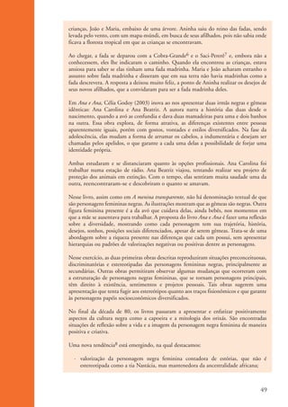 crianças, João e Maria, embaixo de uma árvore. Aninha saiu do reino das fadas, sendo
                    levada pelo vento, com um mapa-múndi, em busca de seus afilhados, pois não sabia onde
                    ficava a floresta tropical em que as crianças se encontravam.

                    Ao chegar, a fada se deparou com a Cobra-Grande6 e o Saci-Pererê7 e, embora não a
                    conhecessem, eles lhe indicaram o caminho. Quando ela encontrou as crianças, estava
                    ansiosa para saber se elas tinham uma fada madrinha. Maria e João acharam estranho o
                    assunto sobre fada madrinha e disseram que em sua terra não havia madrinhas como a
                    fada descrevera. A resposta a deixou muito feliz, a ponto de Aninha realizar os desejos de
                    seus novos afilhados, que a convidaram para ser a fada madrinha deles.

                    Em Ana e Ana, Célia Godoy (2003) inova ao nos apresentar duas irmãs negras e gêmeas
                    idênticas: Ana Carolina e Ana Beatriz. A autora narra a história das duas desde o
                    nascimento, quando a avó as confundia e dava duas mamadeiras para uma e dois banhos
                    na outra. Essa obra explora, de forma atrativa, as diferenças existentes entre pessoas
                    aparentemente iguais, porém com gostos, vontades e estilos diversificados. Na fase da
                    adolescência, elas mudam a forma de arrumar os cabelos, a indumentária e desejam ser
                    chamadas pelos apelidos, o que garante a cada uma delas a possibilidade de forjar uma
                    identidade própria.

                    Ambas estudaram e se distanciaram quanto às opções profissionais. Ana Carolina foi
                    trabalhar numa estação de rádio. Ana Beatriz viajou, tentando realizar seu projeto de
                    proteção dos animais em extinção. Com o tempo, elas sentiram muita saudade uma da
                    outra, reencontraram-se e descobriram o quanto se amavam.

                    Nesse livro, assim como em A menina transparente, não há denominação textual de que
                    são personagens femininas negras. As ilustrações mostram que as gêmeas são negras. Outra
                    figura feminina presente é a da avó que cuidava delas, ainda bebês, nos momentos em
                    que a mãe se ausentava para trabalhar. A proposta do livro Ana e Ana é fazer uma reflexão
                    sobre a diversidade, mostrando como cada personagem tem sua trajetória, história,
                    desejos, sonhos, posições sociais diferenciados, apesar de serem gêmeas. Trata-se de uma
                    abordagem sobre a riqueza presente nas diferenças que cada um possui, sem apresentar
                    hierarquias ou padrões de valorizações negativas ou positivas dentre as personagens.

                    Nesse exercício, as duas primeiras obras descritas reproduziram situações preconceituosas,
                    discriminatórias e estereotipadas das personagens femininas negras, principalmente as
                    secundárias. Outras obras permitiram observar algumas mudanças que ocorreram com
                    a estruturação de personagens negras femininas, que se tornam personagens principais,
                    têm direito à existência, sentimentos e projetos pessoais. Tais obras sugerem uma
                    apresentação que tenta fugir aos estereótipos quanto aos traços fisionômicos e que garante
                    às personagens papéis socioeconômicos diversificados.

                    No final da década de 80, os livros passaram a apresentar e enfatizar positivamente
                    aspectos da cultura negra como a capoeira e a mitologia dos orixás. São encontradas
                    situações de reflexão sobre a vida e a imagem da personagem negra feminina de maneira
                    positiva e criativa.

                    Uma nova tendência8 está emergindo, na qual destacamos:

                      · valorização da personagem negra feminina contadora de estórias, que não é
                        estereotipada como a tia Nastácia, mas mantenedora da ancestralidade africana;



                                                                                                           49


kit3_mod1.indd 49                                                                                          3/9/07 8:04:50 AM
 