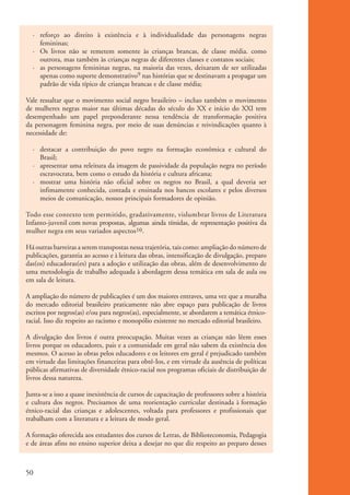 · reforço ao direito à existência e à individualidade das personagens negras
                femininas;
              · Os livros não se remetem somente às crianças brancas, de classe média. como
                outrora, mas também às crianças negras de diferentes classes e contatos sociais;
              · as personagens femininas negras, na maioria das vezes, deixaram de ser utilizadas
                apenas como suporte demonstrativo9 nas histórias que se destinavam a propagar um
                padrão de vida típico de crianças brancas e de classe média;

           Vale ressaltar que o movimento social negro brasileiro – incluo também o movimento
           de mulheres negras maior nas últimas décadas do século do XX e início do XXI tem
           desempenhado um papel preponderante nessa tendência de transformação positiva
           da personagem feminina negra, por meio de suas denúncias e reivindicações quanto à
           necessidade de:

              · destacar a contribuição do povo negro na formação econômica e cultural do
                Brasil;
              · apresentar uma releitura da imagem de passividade da população negra no período
                escravocrata, bem como o estudo da história e cultura africana;
              · mostrar uma história não oficial sobre os negros no Brasil, a qual deveria ser
                infimamente conhecida, contada e ensinada nos bancos escolares e pelos diversos
                meios de comunicação, nossos principais formadores de opinião.

           Todo esse contexto tem permitido, gradativamente, vislumbrar livros de Literatura
           Infanto-juvenil com novas propostas, algumas ainda tímidas, de representação positiva da
           mulher negra em seus variados aspectos10.

           Há outras barreiras a serem transpostas nessa trajetória, tais como: ampliação do número de
           publicações, garantia ao acesso e à leitura das obras, intensificação de divulgação, preparo
           das(os) educadoras(es) para a adoção e utilização das obras, além de desenvolvimento de
           uma metodologia de trabalho adequada à abordagem dessa temática em sala de aula ou
           em sala de leitura.

           A ampliação do número de publicações é um dos maiores entraves, uma vez que a muralha
           do mercado editorial brasileiro praticamente não abre espaço para publicação de livros
           escritos por negros(as) e/ou para negros(as), especialmente, se abordarem a temática étnico-
           racial. Isso diz respeito ao racismo e monopólio existente no mercado editorial brasileiro.

           A divulgação dos livros é outra preocupação. Muitas vezes as crianças não lêem esses
           livros porque os educadores, pais e a comunidade em geral não sabem da existência dos
           mesmos. O acesso às obras pelos educadores e os leitores em geral é prejudicado também
           em virtude das limitações financeiras para obtê-Ios, e em virtude da ausência de políticas
           públicas afirmativas de diversidade étnico-racial nos programas oficiais de distribuição de
           livros dessa natureza.

           Junta-se a isso a quase inexistência de cursos de capacitação de professores sobre a história
           e cultura dos negros. Precisamos de uma reorientação curricular destinada à formação
           étnico-racial das crianças e adolescentes, voltada para professores e profissionais que
           trabalham com a literatura e a leitura de modo geral.

           A formação oferecida aos estudantes dos cursos de Letras, de Biblioteconomia, Pedagogia
           e de áreas afins no ensino superior deixa a desejar no que diz respeito ao preparo desses



          50


kit3_mod1.indd 50                                                                                          3/9/07 8:04:50 AM
 