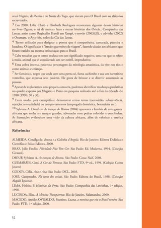 atual Nigéria, do Benin e do Norte do Togo, que vieram para O Brasil com os africanos
           escravizados.
           3 Em 2000, Lídia Chaib e Elisabeth Rodrigues recontaram algumas dessas histórias
           no livro Ogum, o rei de muita.s faces e outras histórias dos Orixás., Companhia das
           Letras, assim como Reginaldo Prandi em Xangô, o trovão (2003),Ifã, o advinho (2002)
           e Oxumare, o Arco-íris, todos da Cia das Letras.
           4 Termo utilizado para designar a pessoa que é companheira, camarada, parceira e
           lutadora. O significado é “irmãos guerreiros de viagem”, fazendo alusão aos africanos que
           foram trazidos na mesma embarcação para o Brasil.
           5 Cabe ressaltar que o termo mulata tem um significado negativo, uma vez que se refere
           à mula, animal que é: considerado um ser estéril, improdutivo.
           6 Uma cobra imensa, poderosa personagem da mitologia amazônica, da vive nos rios e
           come animais e crianças.
           7 Ser fantástico, negro que anda com uma perna só, fuma cachimbo e usa um barretinho
           vermelho, que expressa seus poderes. Ele gosta de brincar e se divertir assustando as
           pessoas.
           8 Apesar de explorarmos uma pequena amostra, pudemos identificar mudanças paulatinas
           no quadro exposto por Negrão e Pinto em pesquisa realizada até o fim da década de
           1980 (1990: 30 a 33).
           9 Eram usadas para exemplificar, demonstrar certos temas (escravidão, subserviência,
           rejeição, sensualidade) ou comportamentos (empregada doméstica, benzedeira etc.).
           10 Sylviane A. Diouf em As tranças de Bintou (2004) apresenta a história de uma garota
           africana que sonha ter tranças grandes, adornadas com pedras coloridas e conchinhas.
           As ilustrações evidenciam uma visão da cultura africana, além de valorizar a estética
           africana.

           Referências

           ALMEIDA, Gercilga de. Bruna e a Galinha d’Angola. Rio de Janeiro: Editora Didática e
           Científica e Palias Editora, 2000.
           BRAZ, Júlio Emílio. Felicidade Não Tem Cor. São Paulo: Ed. Moderna, 1994. (Coleção
           Girassol).
           DIOUF, Sylviane A. As tranças de Bintou. São Paulo: Cosac Naif, 2004.
           GUIMARÃES, Geni. A Cor da Ternura. São Paulo: FTD, 9º ed., 1994. (Coleção Canto
           Jovem)
           GODOY, Célia. Ana e Ana. São Paulo: DCL, 2003.
           JOSÉ, Ganymedes. Na terra dos orixás. São Paulo: Editora do Brasil, 1988. (Coleção
           Akpalô kpatita).
           LIMA, Heloisa P. Histórias da Preta. São Paulo: Companhia das Letrinhas, 1º edição,
           1998.
           LUCINDA, Elisa. A Menina Transparente. Rio de Janeiro, Salamandra, 2000.
           MACEDO, Aroldo; OSWALDO, Faustino. Luana, a menina que viu o Brasil neném. São
           Paulo: FTD, 1º edição, 2000.



          52


kit3_mod1.indd 52                                                                                      3/9/07 8:04:50 AM
 