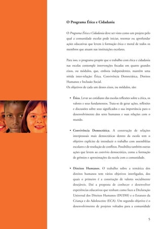 O Programa Ética e Cidadania

                   O Programa Ética e Cidadania deve ser visto como um projeto pelo
                   qual a comunidade escolar pode iniciar, retomar ou aprofundar
                   ações educativas que levem à formação ética e moral de todos os
                   membros que atuam nas instituições escolares.


                   Para isso, o programa propõe que o trabalho com ética e cidadania
                   nas escolas contemple intervenções focadas em quatro grandes
                   eixos, ou módulos, que, embora independentes, mantêm uma
                   nítida inter-relação: Ética, Convivência Democrática, Direitos
                   Humanos e Inclusão Social.
                   Os objetivos de cada um desses eixos, ou módulos, são:


                     • Ética. Levar ao cotidiano das escolas reflexões sobre a ética, os
                        valores e seus fundamentos. Trata-se de gerar ações, reflexões
                        e discussões sobre seus significados e sua importância para o
                        desenvolvimento dos seres humanos e suas relações com o
                        mundo.


                     • Convivência Democrática. A construção de relações
                        interpessoais mais democráticas dentro da escola tem o
                        objetivo explícito de introduzir o trabalho com assembléias
                        escolares e de resolução de conflitos. Possibilita também outras
                        ações que levem ao convívio democrático, como a formação
                        de grêmios e aproximações da escola com a comunidade.


                     • Direitos Humanos. O trabalho sobre a temática dos
                        direitos humanos tem vários objetivos interligados, dos
                        quais o primeiro é a construção de valores socialmente
                        desejáveis. Daí a proposta de conhecer e desenvolver
                        experiências educativas que tenham como foco a Declaração
                        Universal dos Direitos Humanos (DUDH) e o Estatuto da
                        Criança e do Adolescente (ECA). Um segundo objetivo é o
                        desenvolvimento de projetos voltados para a comunidade



                                                                                      5


kit3_mod1.indd 5                                                                    3/9/07 8:04:36 AM
 