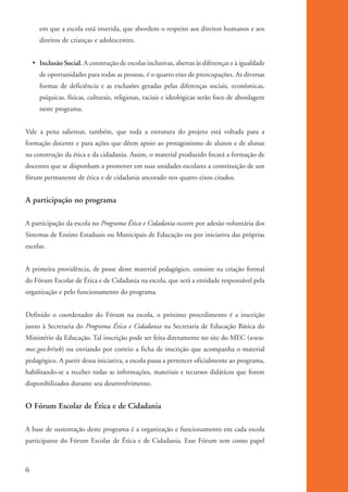 em que a escola está inserida, que abordem o respeito aos direitos humanos e aos
                   direitos de crianças e adolescentes.


              • Inclusão Social. A construção de escolas inclusivas, abertas às diferenças e à igualdade
                   de oportunidades para todas as pessoas, é o quarto eixo de preocupações. As diversas
                   formas de deficiência e as exclusões geradas pelas diferenças sociais, econômicas,
                   psíquicas, físicas, culturais, religiosas, raciais e ideológicas serão foco de abordagem
                   neste programa.


          Vale a pena salientar, também, que toda a estrutura do projeto está voltada para a
          formação docente e para ações que dêem apoio ao protagonismo de alunos e de alunas
          na construção da ética e da cidadania. Assim, o material produzido focará a formação de
          docentes que se disponham a promover em suas unidades escolares a constituição de um
          fórum permanente de ética e de cidadania ancorado nos quatro eixos citados.


          A participação no programa

          A participação da escola no Programa Ética e Cidadania ocorre por adesão voluntária dos
          Sistemas de Ensino Estaduais ou Municipais de Educação ou por iniciativa das próprias
          escolas.


          A primeira providência, de posse deste material pedagógico, consiste na criação formal
          do Fórum Escolar de Ética e de Cidadania na escola, que será a entidade responsável pela
          organização e pelo funcionamento do programa.


          Definido o coordenador do Fórum na escola, o próximo procedimento é a inscrição
          junto à Secretaria do Programa Ética e Cidadania na Secretaria de Educação Básica do
          Ministério da Educação. Tal inscrição pode ser feita diretamente no site do MEC (www.
          mec.gov.br/seb) ou enviando por correio a ficha de inscrição que acompanha o material
          pedagógico. A partir dessa iniciativa, a escola passa a pertencer oficialmente ao programa,
          habilitando-se a receber todas as informações, materiais e recursos didáticos que forem
          disponibilizados durante seu desenvolvimento.


          O Fórum Escolar de Ética e de Cidadania

          A base de sustentação deste programa é a organização e funcionamento em cada escola
          participante do Fórum Escolar de Ética e de Cidadania. Esse Fórum tem como papel



          6


kit3_mod1.indd 6                                                                                              3/9/07 8:04:37 AM
 