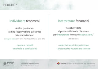 Design della Comunicazione Margherita Pillan - Marco Maiocchi - Irina Suteu
Laboratorio di Sintesi Finale
Laura Varisco
PERCHÉ?
Individuare fenomeni
Analisi qualitativa
tramite l’osservazione sul campo
dei comportamenti
(etnografia digitale come forma di analisi qualitativa su grandi dati)
- norme e modelli
- anomalie e particolarità
Interpretare fenomeni
“Ciò che vedete
dipende dalle teorie che usate
per interpretare le vostre osservazioni.”
[Albert Einstein]
- obiettività vs interpretazione
- preconcetto vs pensiero laterale
 
