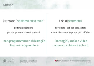 Design della Comunicazione Margherita Pillan - Marco Maiocchi - Irina Suteu
Laboratorio di Sintesi Finale
Laura Varisco
COME?
Ottica del “vediamo cosa esce”
Evitare preconcetti
per non produrre risultati scontati
- non programmare nel dettaglio
- lasciarsi sorprendere
Uso di strumenti
Registrare i dati per rianalizzarli
a mente fredda emerge sempre dell’altro
- immagini, audio e video
- appunti, schemi e schizzi
 