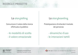 Design della Comunicazione Margherita Pillan - Marco Maiocchi - Irina Suteu
Laboratorio di Sintesi Finale
Laura Varisco
RICERCA E PROGETT0
Lo storytelling
Comunicare il valore della ricerca
effettuata al pubblico
- le modalità di scelta
- il valore emozionale
Lo storyboarding
Prototipazione sfruttando il metodo
dei personas
- dinamiche d’uso
- le interazioni tattili
 