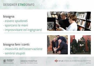 Design della Comunicazione Margherita Pillan - Marco Maiocchi - Irina Suteu
Laboratorio di Sintesi Finale
Laura Varisco
bisogna:
- essere spudorati
- sporcarsi le mani
- improvvisare ed ingegnarsi
DESIGNER ETNOGRAFO
bisogna fare i conti:
- invasività dell’osservazione
- sentirsi stupidi
 