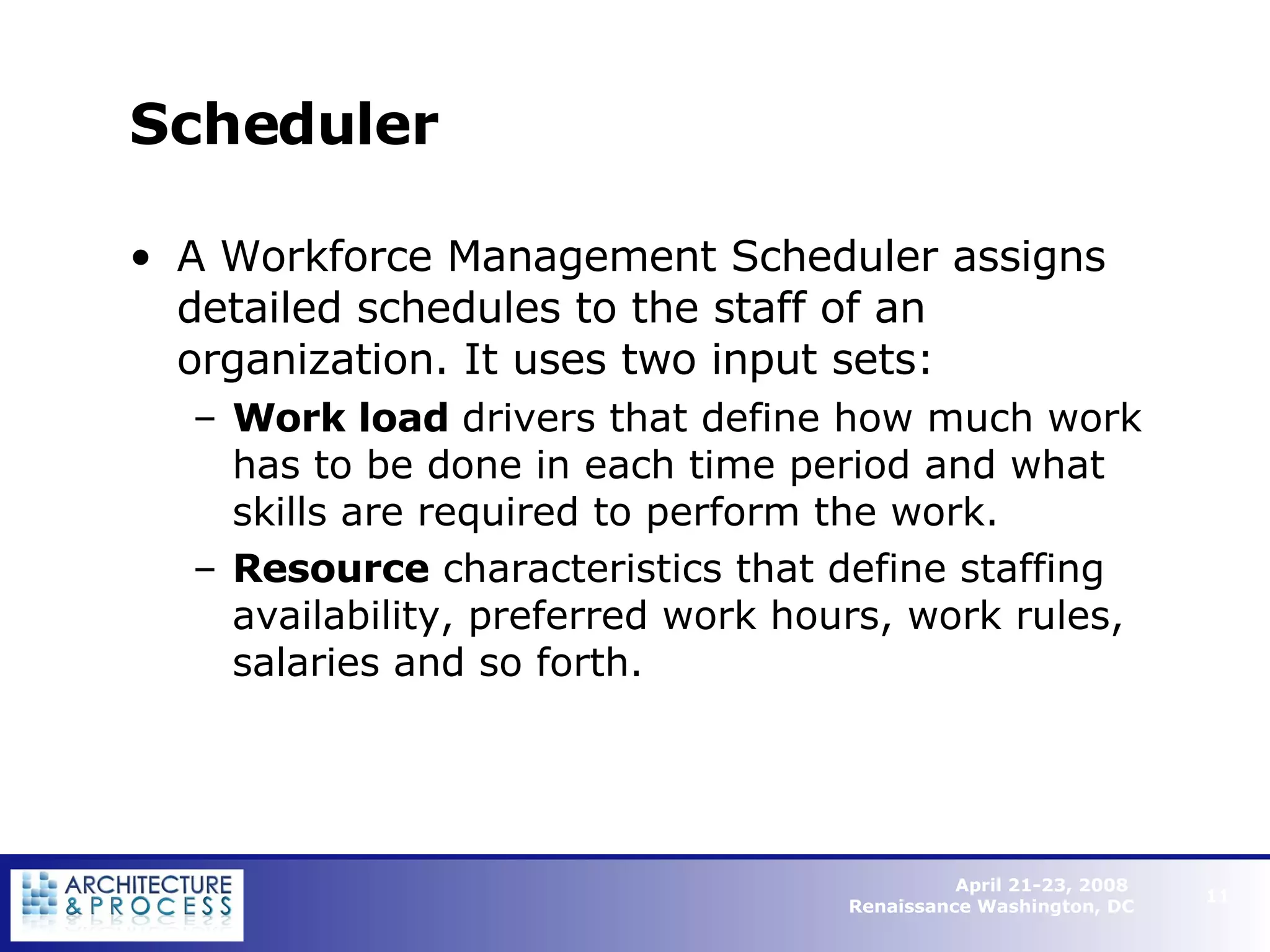 Scheduler A Workforce Management Scheduler assigns detailed schedules to the staff of an organization. It uses two input sets: Work load  drivers that define how much work has to be done in each time period and what skills are required to perform the work. Resource  characteristics that define staffing availability, preferred work hours, work rules, salaries and so forth.   