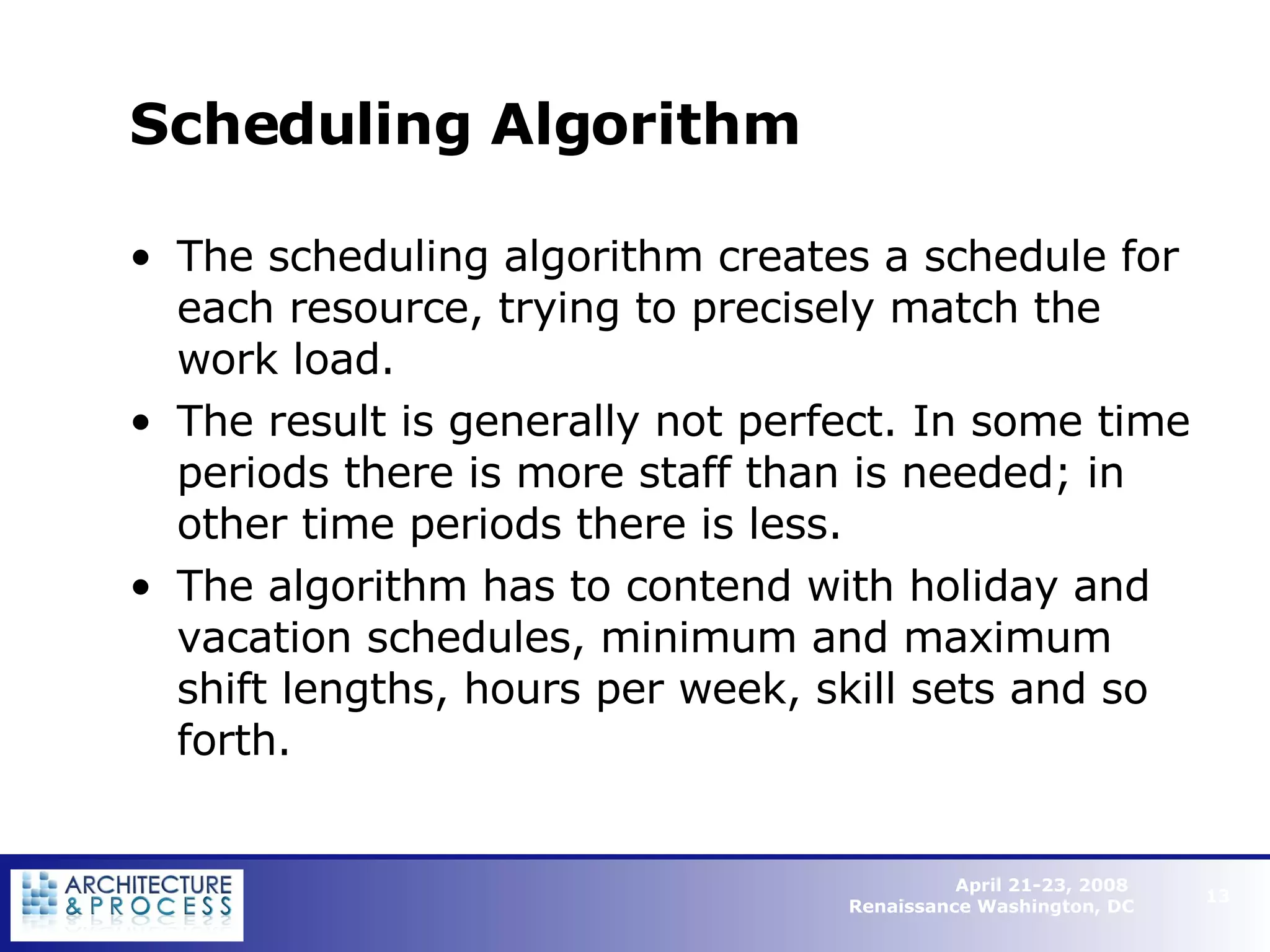 Scheduling Algorithm The scheduling algorithm creates a schedule for each resource, trying to precisely match the work load.  The result is generally not perfect. In some time periods there is more staff than is needed; in other time periods there is less.  The algorithm has to contend with holiday and vacation schedules, minimum and maximum shift lengths, hours per week, skill sets and so forth.   