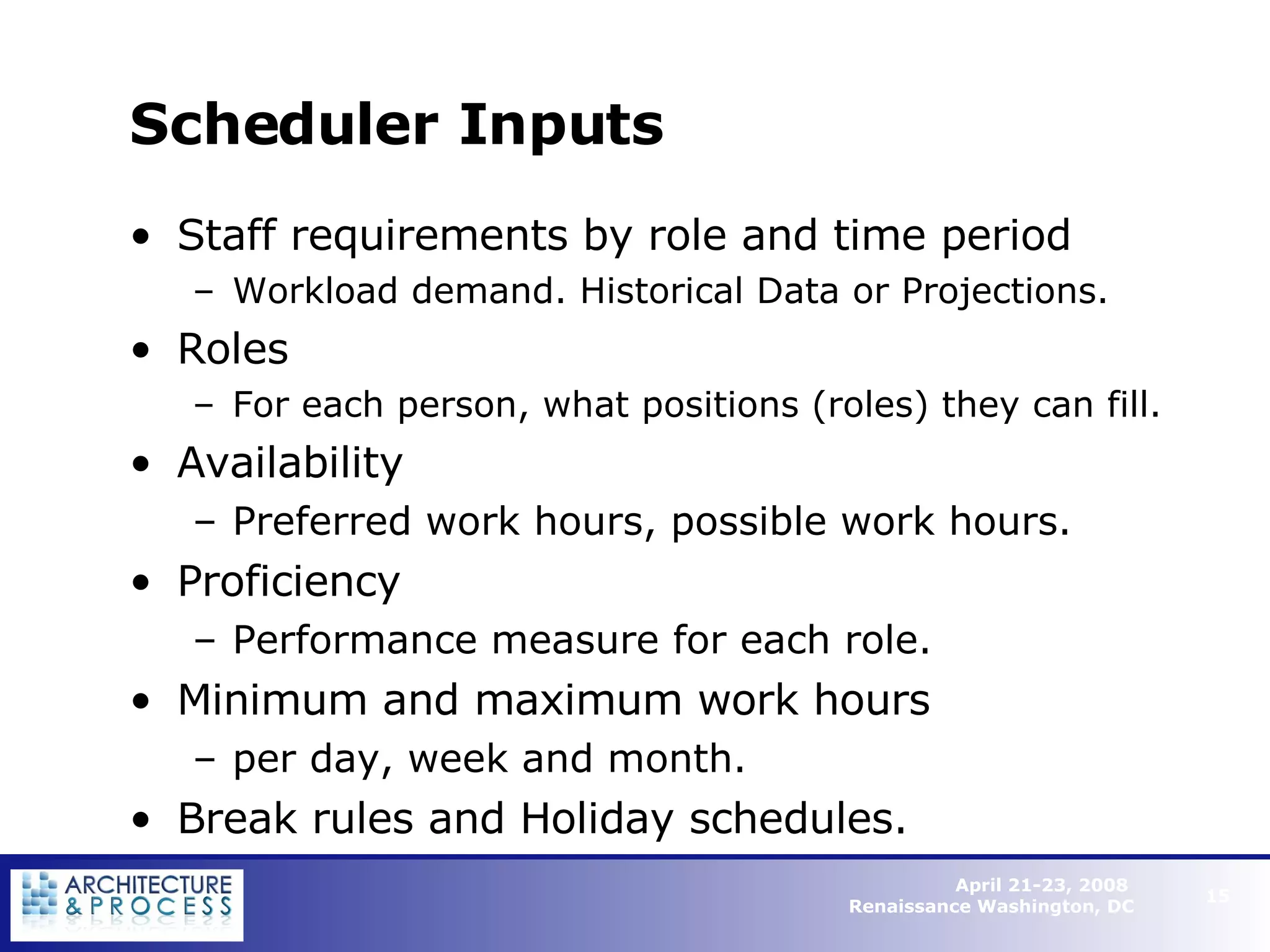 Scheduler Inputs Staff requirements by role and time period Workload demand. Historical Data or Projections. Roles For each person, what positions (roles) they can fill. Availability Preferred work hours, possible work hours. Proficiency Performance measure for each role. Minimum and maximum work hours per day, week and month.  Break rules and Holiday schedules.   