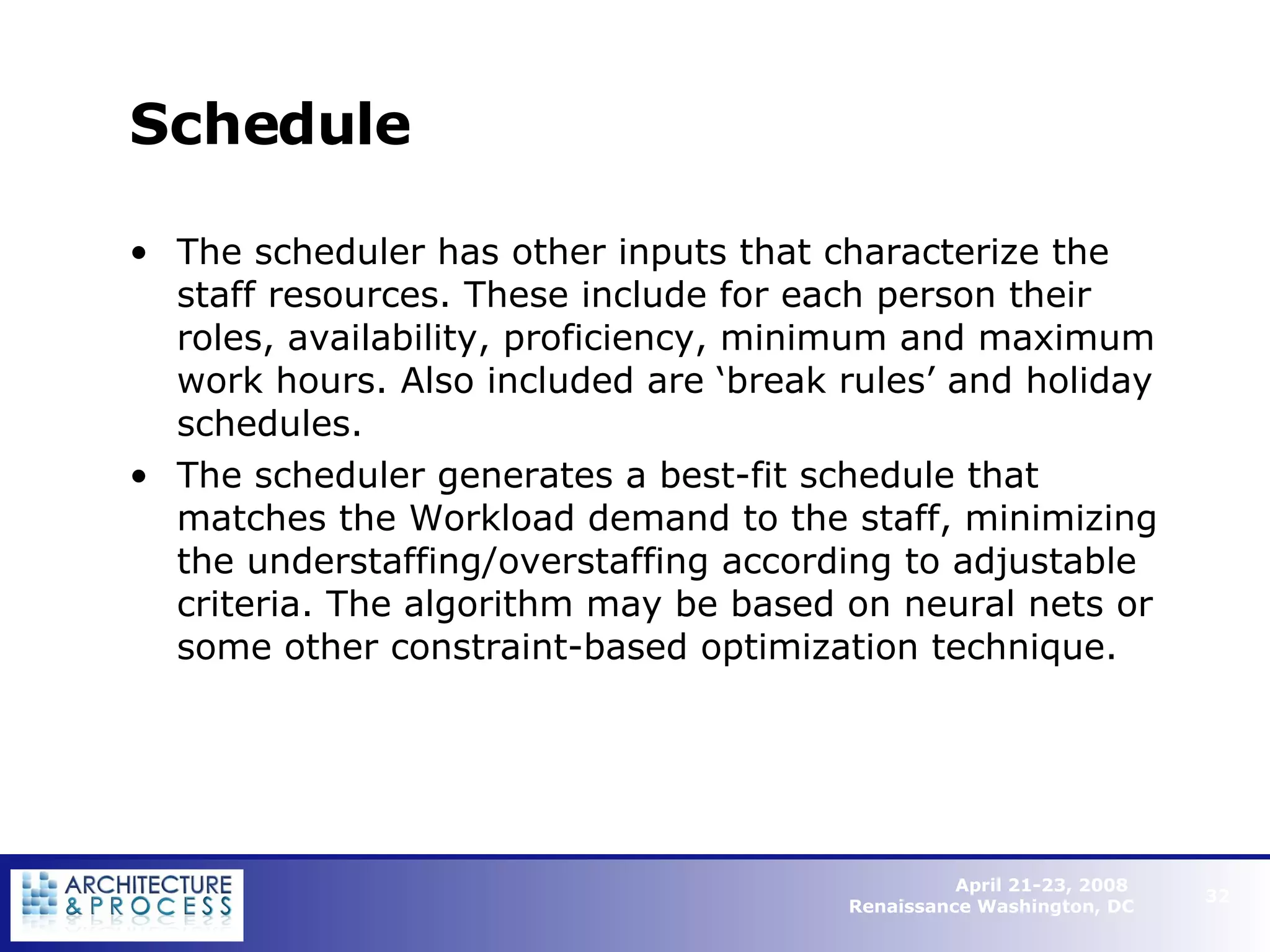 Schedule The scheduler has other inputs that characterize the staff resources. These include for each person their roles, availability, proficiency, minimum and maximum work hours. Also included are ‘break rules’ and holiday schedules. The scheduler generates a best-fit schedule that matches the Workload demand to the staff, minimizing the understaffing/overstaffing according to adjustable criteria. The algorithm may be based on neural nets or some other constraint-based optimization technique.   