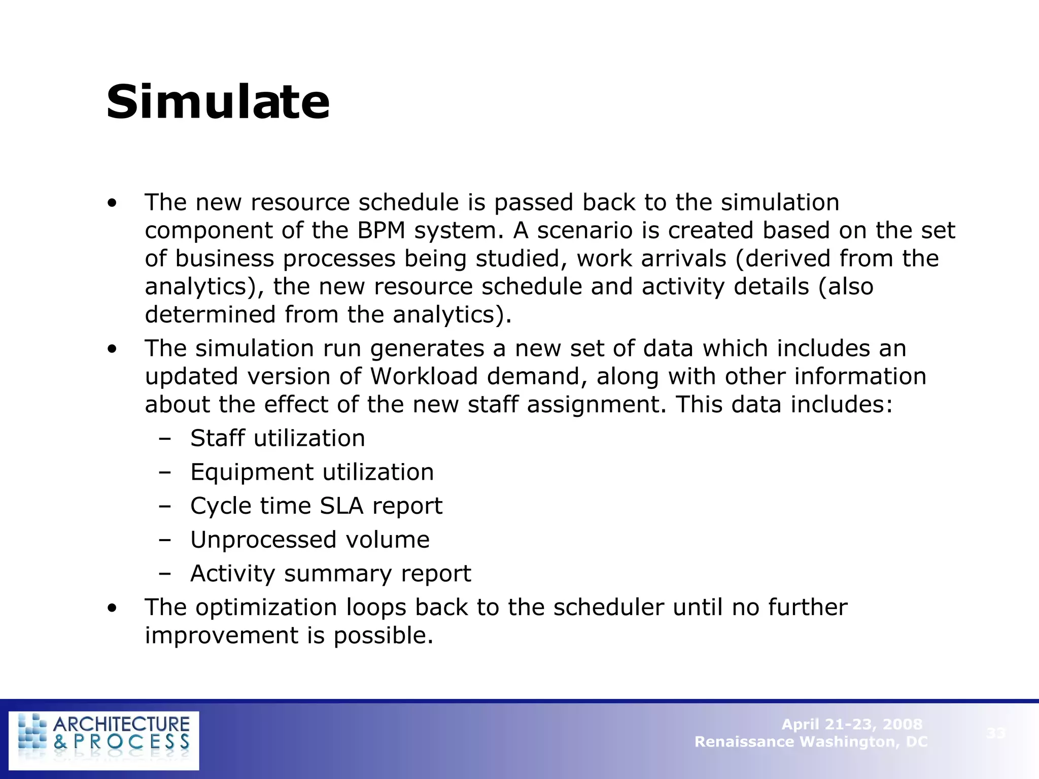 Simulate The new resource schedule is passed back to the simulation component of the BPM system. A scenario is created based on the set of business processes being studied, work arrivals (derived from the analytics), the new resource schedule and activity details (also determined from the analytics). The simulation run generates a new set of data which includes an updated version of Workload demand, along with other information about the effect of the new staff assignment. This data includes: Staff utilization Equipment utilization Cycle time SLA report Unprocessed volume Activity summary report The optimization loops back to the scheduler until no further improvement is possible.   