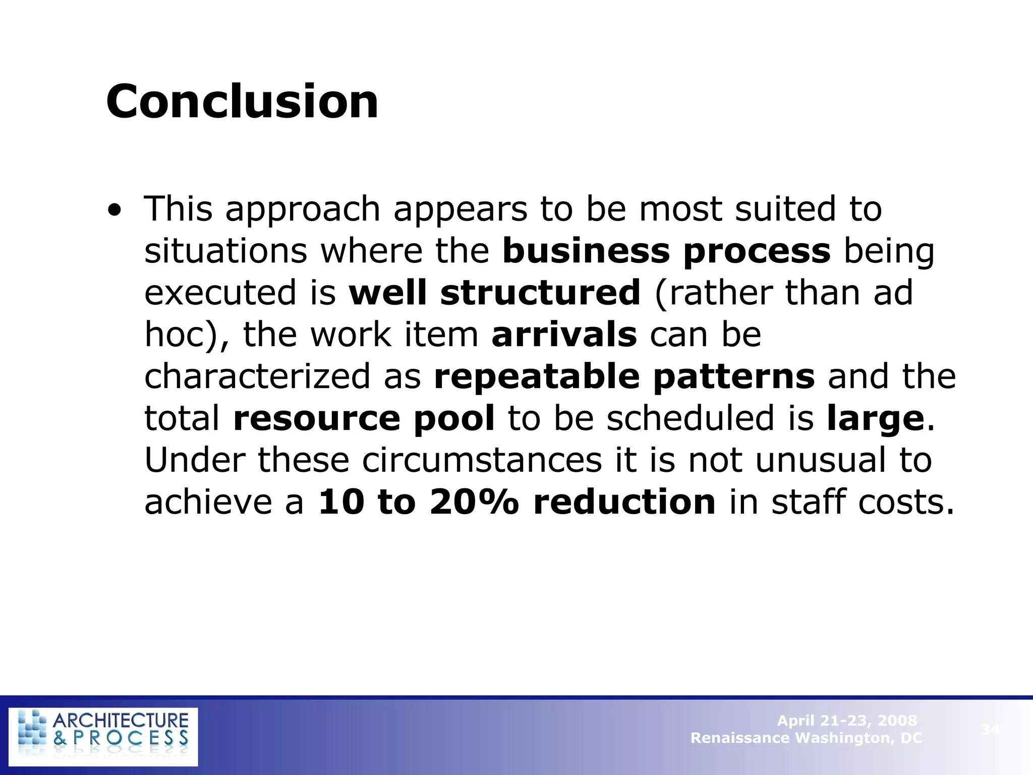 Conclusion This approach appears to be most suited to situations where the  business process  being executed is  well structured  (rather than ad hoc), the work item  arrivals  can be characterized as  repeatable patterns  and the total  resource pool  to be scheduled is  large . Under these circumstances it is not unusual to achieve a  10 to 20% reduction  in staff costs.   