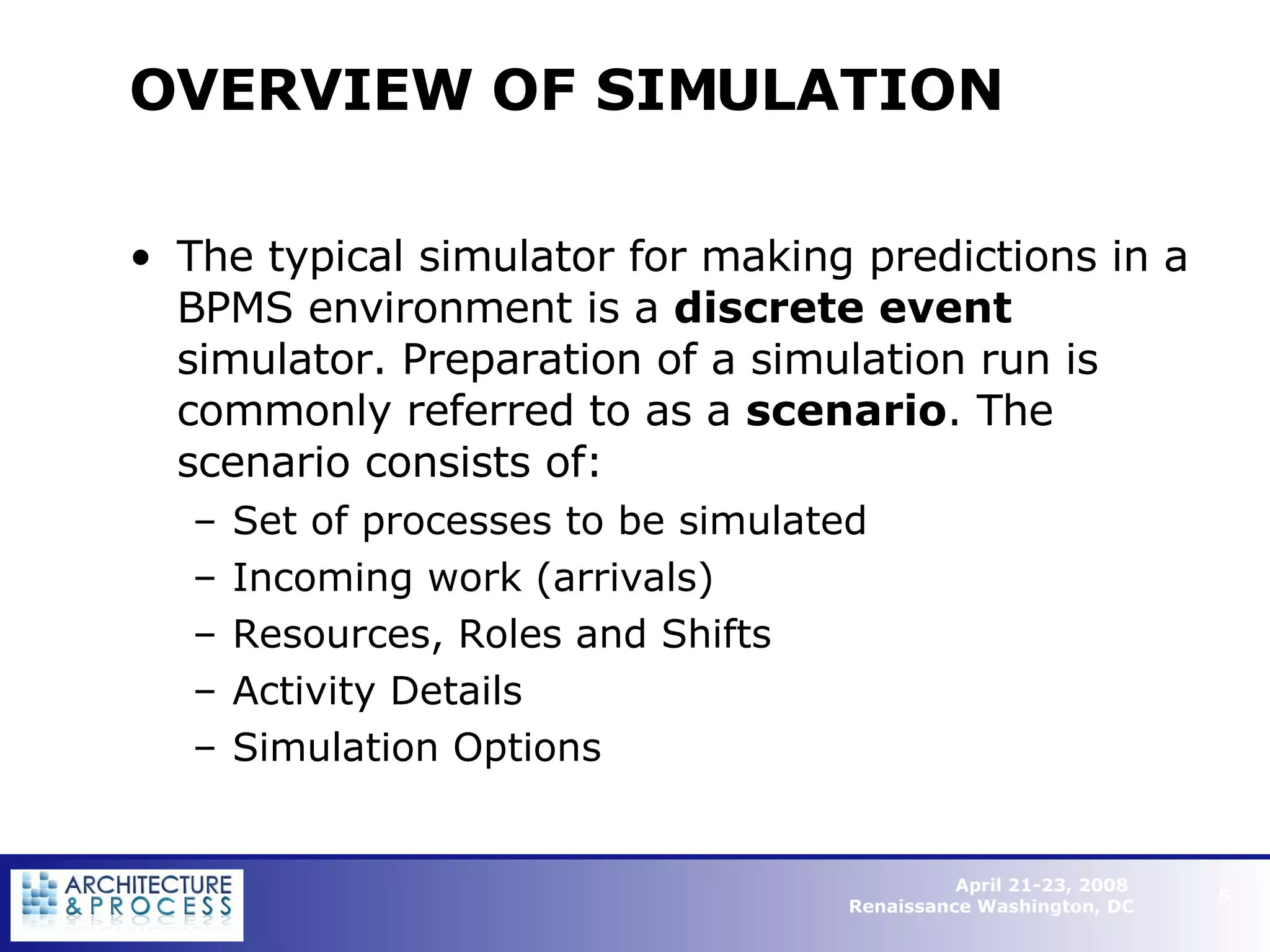 OVERVIEW OF SIMULATION  The typical simulator for making predictions in a BPMS environment is a  discrete event  simulator. Preparation of a simulation run is commonly referred to as a  scenario . The scenario consists of: Set of processes to be simulated Incoming work (arrivals) Resources, Roles and Shifts Activity Details Simulation Options   