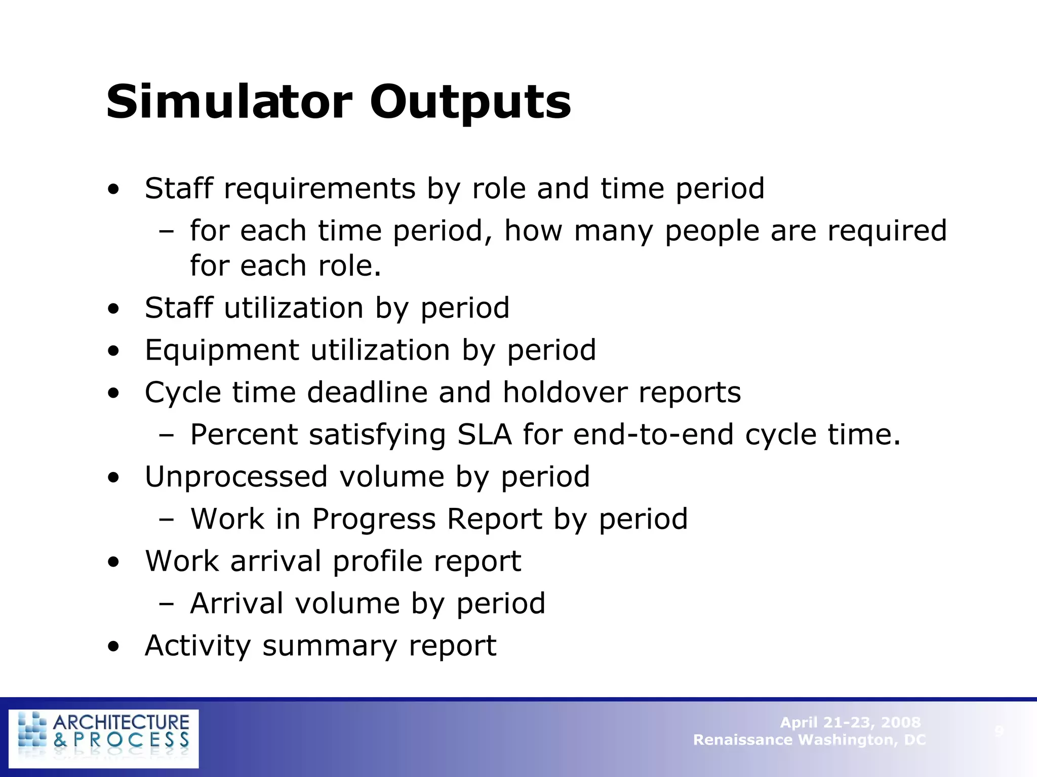 Simulator Outputs Staff requirements by role and time period for each time period, how many people are required for each role. Staff utilization by period Equipment utilization by period Cycle time deadline and holdover reports Percent satisfying SLA for end-to-end cycle time. Unprocessed volume by period Work in Progress Report by period Work arrival profile report Arrival volume by period Activity summary report   