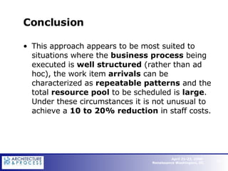 Conclusion This approach appears to be most suited to situations where the  business process  being executed is  well structured  (rather than ad hoc), the work item  arrivals  can be characterized as  repeatable patterns  and the total  resource pool  to be scheduled is  large . Under these circumstances it is not unusual to achieve a  10 to 20% reduction  in staff costs.   