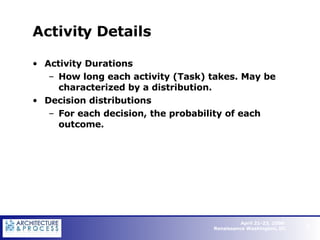 Activity Details Activity Durations How long each activity (Task) takes. May be characterized by a distribution. Decision distributions  For each decision, the probability of each outcome.   