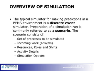 OVERVIEW OF SIMULATION  The typical simulator for making predictions in a BPMS environment is a  discrete event  simulator. Preparation of a simulation run is commonly referred to as a  scenario . The scenario consists of: Set of processes to be simulated Incoming work (arrivals) Resources, Roles and Shifts Activity Details Simulation Options   
