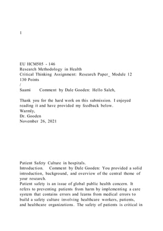 1
EU HCM505 - 146
Research Methodology in Health
Critical Thinking Assignment: Research Paper_ Module 12
130 Points
/
Saami Comment by Dale Gooden: Hello Saleh,
Thank you for the hard work on this submission. I enjoyed
reading it and have provided my feedback below.
Warmly,
Dr. Gooden
November 26, 2021
Patient Safety Culture in hospitals.
Introduction. Comment by Dale Gooden: You provided a solid
introduction, background, and overview of the central theme of
your research.
Patient safety is an issue of global public health concern. It
refers to preventing patients from harm by implementing a care
system that contains errors and learns from medical errors to
build a safety culture involving healthcare workers, patients,
and healthcare organizations. The safety of patients is critical in
 